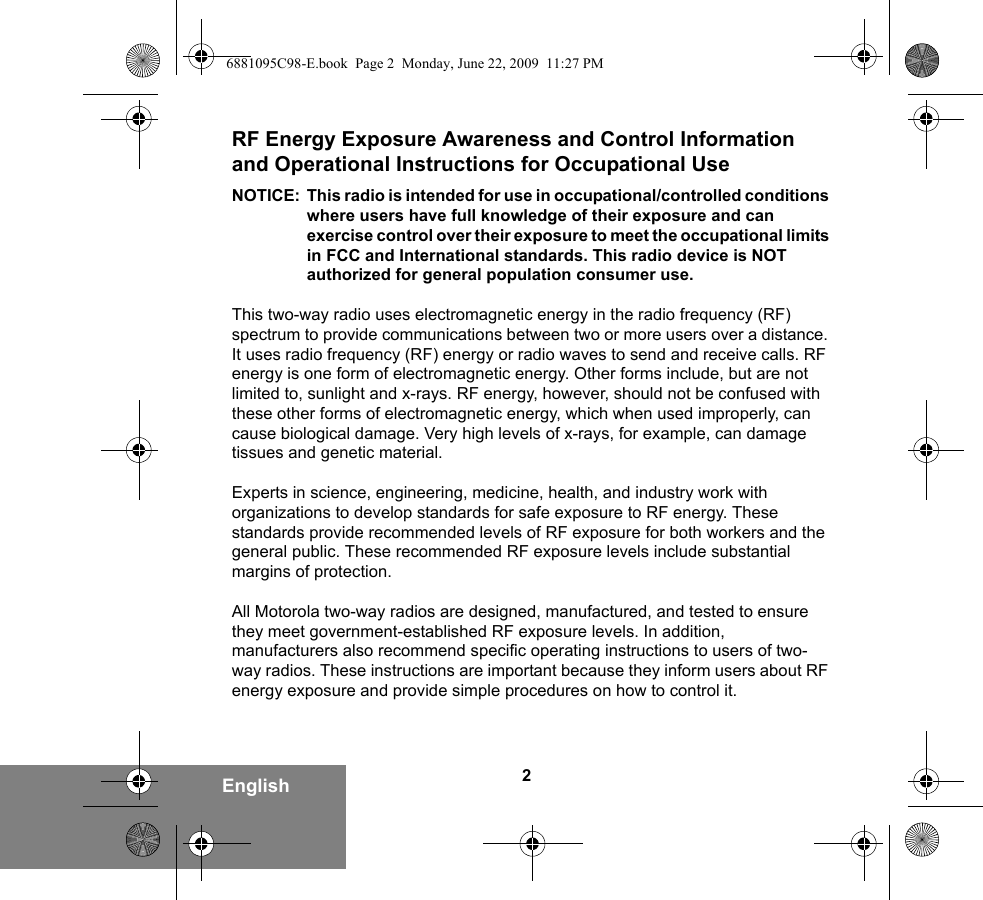 2EnglishRF Energy Exposure Awareness and Control Information and Operational Instructions for Occupational Use NOTICE: This radio is intended for use in occupational/controlled conditions where users have full knowledge of their exposure and can exercise control over their exposure to meet the occupational limits in FCC and International standards. This radio device is NOT authorized for general population consumer use.This two-way radio uses electromagnetic energy in the radio frequency (RF) spectrum to provide communications between two or more users over a distance. It uses radio frequency (RF) energy or radio waves to send and receive calls. RF energy is one form of electromagnetic energy. Other forms include, but are not limited to, sunlight and x-rays. RF energy, however, should not be confused with these other forms of electromagnetic energy, which when used improperly, can cause biological damage. Very high levels of x-rays, for example, can damage tissues and genetic material. Experts in science, engineering, medicine, health, and industry work with organizations to develop standards for safe exposure to RF energy. These standards provide recommended levels of RF exposure for both workers and the general public. These recommended RF exposure levels include substantial margins of protection.All Motorola two-way radios are designed, manufactured, and tested to ensure they meet government-established RF exposure levels. In addition, manufacturers also recommend specific operating instructions to users of two-way radios. These instructions are important because they inform users about RF energy exposure and provide simple procedures on how to control it.6881095C98-E.book  Page 2  Monday, June 22, 2009  11:27 PM