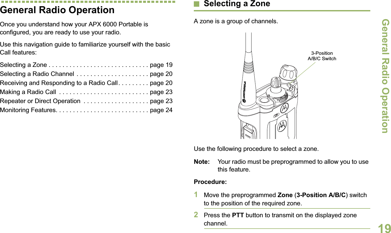 General Radio OperationEnglish19General Radio OperationOnce you understand how your APX 6000 Portable is configured, you are ready to use your radio.Use this navigation guide to familiarize yourself with the basic Call features:Selecting a Zone . . . . . . . . . . . . . . . . . . . . . . . . . . . . . page 19Selecting a Radio Channel  . . . . . . . . . . . . . . . . . . . . . page 20Receiving and Responding to a Radio Call. . . . . . . . . page 20Making a Radio Call  . . . . . . . . . . . . . . . . . . . . . . . . . . page 23Repeater or Direct Operation  . . . . . . . . . . . . . . . . . . . page 23Monitoring Features. . . . . . . . . . . . . . . . . . . . . . . . . . . page 24Selecting a ZoneA zone is a group of channels.Use the following procedure to select a zone.Note: Your radio must be preprogrammed to allow you to use this feature.Procedure:1Move the preprogrammed Zone (3-Position A/B/C) switch to the position of the required zone.2Press the PTT button to transmit on the displayed zone channel.3-Position A/B/C Switch