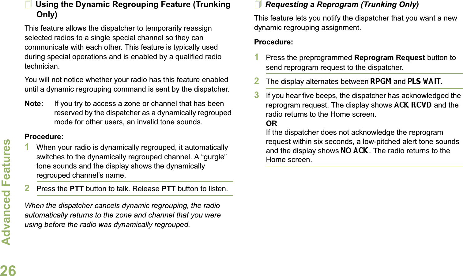 Advanced FeaturesEnglish26Using the Dynamic Regrouping Feature (Trunking Only)This feature allows the dispatcher to temporarily reassign selected radios to a single special channel so they can communicate with each other. This feature is typically used during special operations and is enabled by a qualified radio technician. You will not notice whether your radio has this feature enabled until a dynamic regrouping command is sent by the dispatcher.Note: If you try to access a zone or channel that has been reserved by the dispatcher as a dynamically regrouped mode for other users, an invalid tone sounds.Procedure:1When your radio is dynamically regrouped, it automatically switches to the dynamically regrouped channel. A “gurgle” tone sounds and the display shows the dynamically regrouped channel’s name.2Press the PTT button to talk. Release PTT button to listen.When the dispatcher cancels dynamic regrouping, the radio automatically returns to the zone and channel that you were using before the radio was dynamically regrouped.Requesting a Reprogram (Trunking Only)This feature lets you notify the dispatcher that you want a new dynamic regrouping assignment.Procedure:1Press the preprogrammed Reprogram Request button to send reprogram request to the dispatcher.2The display alternates between RPGM and PLS WAIT.3If you hear five beeps, the dispatcher has acknowledged the reprogram request. The display shows ACK RCVD and the radio returns to the Home screen.ORIf the dispatcher does not acknowledge the reprogram request within six seconds, a low-pitched alert tone sounds and the display shows NO ACK. The radio returns to the Home screen.