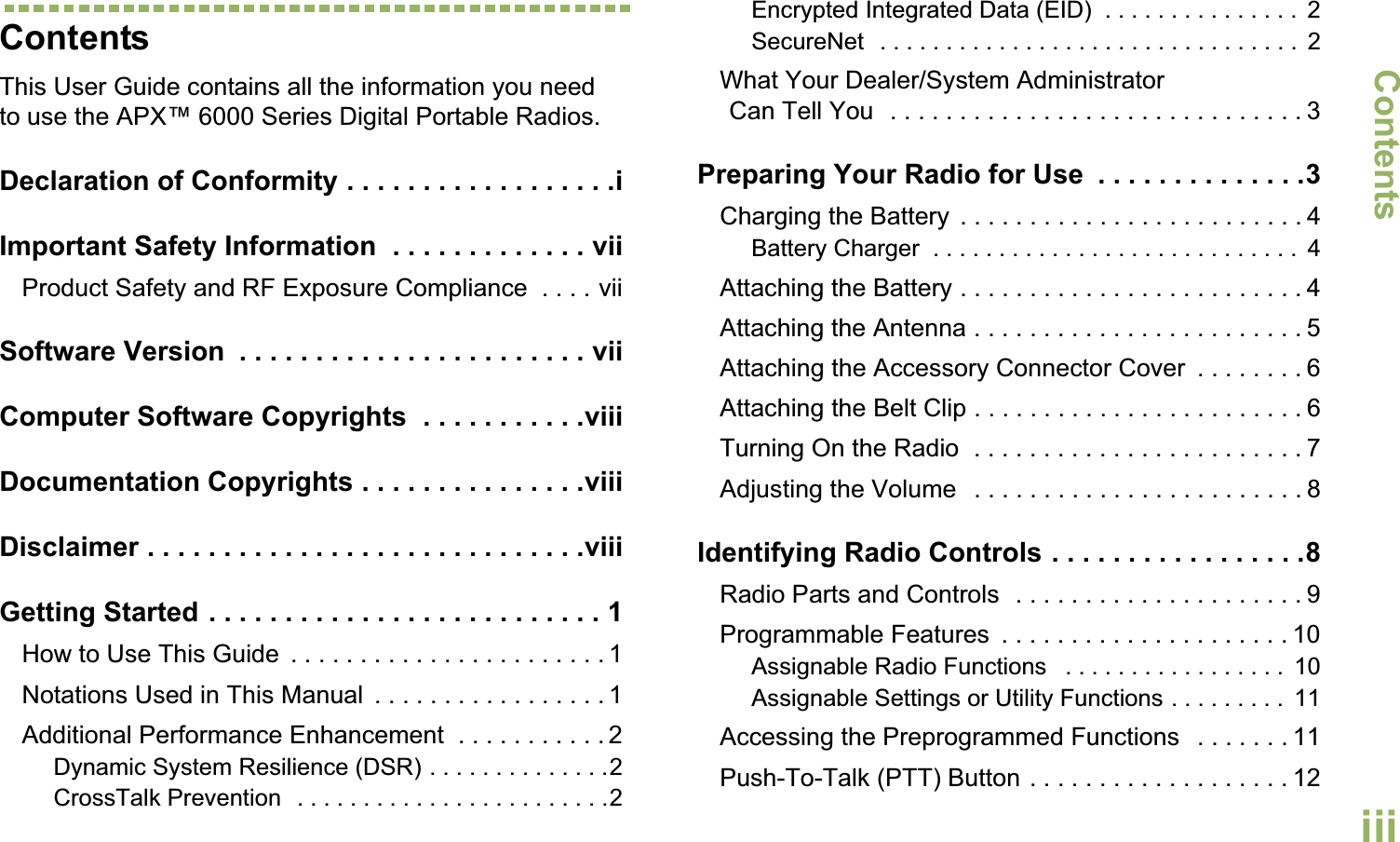 ContentsEnglishiiiContentsThis User Guide contains all the information you need to use the APX™ 6000 Series Digital Portable Radios.Declaration of Conformity . . . . . . . . . . . . . . . . . .iImportant Safety Information  . . . . . . . . . . . . . viiProduct Safety and RF Exposure Compliance  . . . . viiSoftware Version  . . . . . . . . . . . . . . . . . . . . . . . viiComputer Software Copyrights  . . . . . . . . . . .viiiDocumentation Copyrights . . . . . . . . . . . . . . .viiiDisclaimer . . . . . . . . . . . . . . . . . . . . . . . . . . . . .viiiGetting Started . . . . . . . . . . . . . . . . . . . . . . . . . . 1How to Use This Guide  . . . . . . . . . . . . . . . . . . . . . . . 1Notations Used in This Manual  . . . . . . . . . . . . . . . . . 1Additional Performance Enhancement  . . . . . . . . . . . 2Dynamic System Resilience (DSR) . . . . . . . . . . . . . .2CrossTalk Prevention  . . . . . . . . . . . . . . . . . . . . . . . .2Encrypted Integrated Data (EID)  . . . . . . . . . . . . . . .  2SecureNet  . . . . . . . . . . . . . . . . . . . . . . . . . . . . . . . .  2What Your Dealer/System AdministratorCan Tell You  . . . . . . . . . . . . . . . . . . . . . . . . . . . . . . 3Preparing Your Radio for Use  . . . . . . . . . . . . . .3Charging the Battery  . . . . . . . . . . . . . . . . . . . . . . . . . 4Battery Charger  . . . . . . . . . . . . . . . . . . . . . . . . . . . .  4Attaching the Battery . . . . . . . . . . . . . . . . . . . . . . . . . 4Attaching the Antenna . . . . . . . . . . . . . . . . . . . . . . . . 5Attaching the Accessory Connector Cover  . . . . . . . . 6Attaching the Belt Clip . . . . . . . . . . . . . . . . . . . . . . . . 6Turning On the Radio  . . . . . . . . . . . . . . . . . . . . . . . . 7Adjusting the Volume   . . . . . . . . . . . . . . . . . . . . . . . . 8Identifying Radio Controls . . . . . . . . . . . . . . . . .8Radio Parts and Controls  . . . . . . . . . . . . . . . . . . . . . 9Programmable Features  . . . . . . . . . . . . . . . . . . . . . 10Assignable Radio Functions   . . . . . . . . . . . . . . . . .  10Assignable Settings or Utility Functions . . . . . . . . .  11Accessing the Preprogrammed Functions   . . . . . . . 11Push-To-Talk (PTT) Button . . . . . . . . . . . . . . . . . . . 12