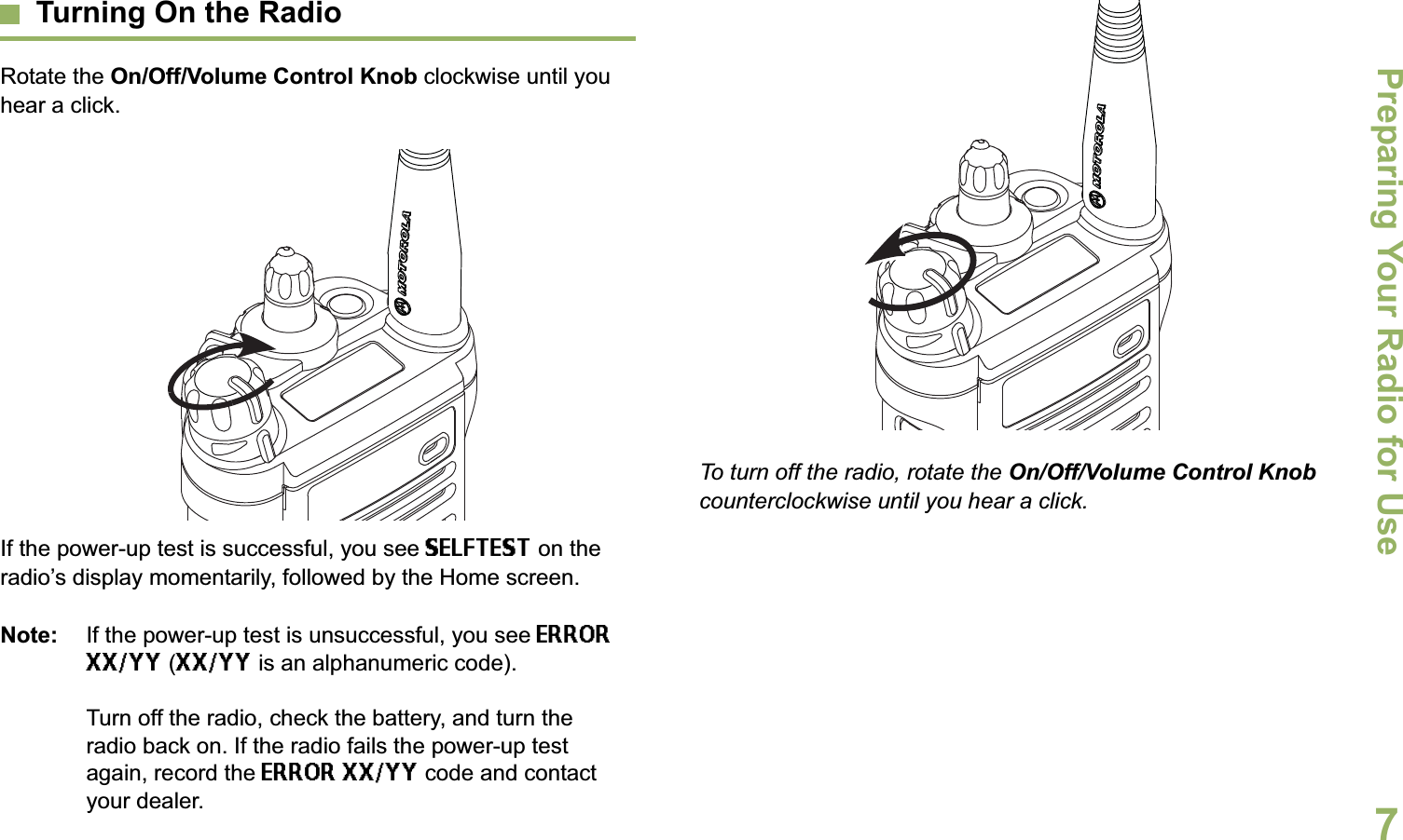 Preparing Your Radio for UseEnglish7Turning On the RadioRotate the On/Off/Volume Control Knob clockwise until you hear a click.If the power-up test is successful, you see SELFTEST on the radio’s display momentarily, followed by the Home screen.Note: If the power-up test is unsuccessful, you see ERROR XX/YY (XX/YY is an alphanumeric code).Turn off the radio, check the battery, and turn the radio back on. If the radio fails the power-up test again, record the ERROR XX/YY code and contact your dealer.To turn off the radio, rotate the On/Off/Volume Control Knob counterclockwise until you hear a click.