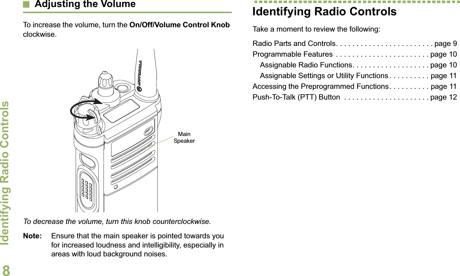 Identifying Radio ControlsEnglish8Adjusting the VolumeTo increase the volume, turn the On/Off/Volume Control Knob clockwise.To decrease the volume, turn this knob counterclockwise.Note: Ensure that the main speaker is pointed towards you for increased loudness and intelligibility, especially in areas with loud background noises.Identifying Radio ControlsTake a moment to review the following:Radio Parts and Controls. . . . . . . . . . . . . . . . . . . . . . . . page 9Programmable Features  . . . . . . . . . . . . . . . . . . . . . . . page 10Assignable Radio Functions. . . . . . . . . . . . . . . . . . . page 10Assignable Settings or Utility Functions . . . . . . . . . . page 11Accessing the Preprogrammed Functions. . . . . . . . . . page 11Push-To-Talk (PTT) Button  . . . . . . . . . . . . . . . . . . . . . page 12Main Speaker