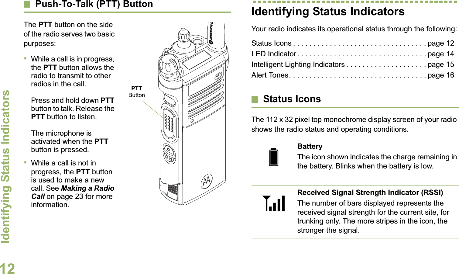 Identifying Status IndicatorsEnglish12Push-To-Talk (PTT) ButtonThe PTT button on the side of the radio serves two basic purposes:•While a call is in progress, the PTT button allows the radio to transmit to other radios in the call.Press and hold down PTT button to talk. Release the PTT button to listen.The microphone is activated when the PTT button is pressed.•While a call is not in progress, the PTT button is used to make a new call. See Making a Radio Call on page 23 for more information.Identifying Status IndicatorsYour radio indicates its operational status through the following:Status Icons . . . . . . . . . . . . . . . . . . . . . . . . . . . . . . . . . page 12LED Indicator . . . . . . . . . . . . . . . . . . . . . . . . . . . . . . . . page 14Intelligent Lighting Indicators . . . . . . . . . . . . . . . . . . . . page 15Alert Tones. . . . . . . . . . . . . . . . . . . . . . . . . . . . . . . . . . page 16Status IconsThe 112 x 32 pixel top monochrome display screen of your radio shows the radio status and operating conditions.PTT ButtonBatteryThe icon shown indicates the charge remaining in the battery. Blinks when the battery is low.Received Signal Strength Indicator (RSSI)The number of bars displayed represents the received signal strength for the current site, for trunking only. The more stripes in the icon, the stronger the signal.UV