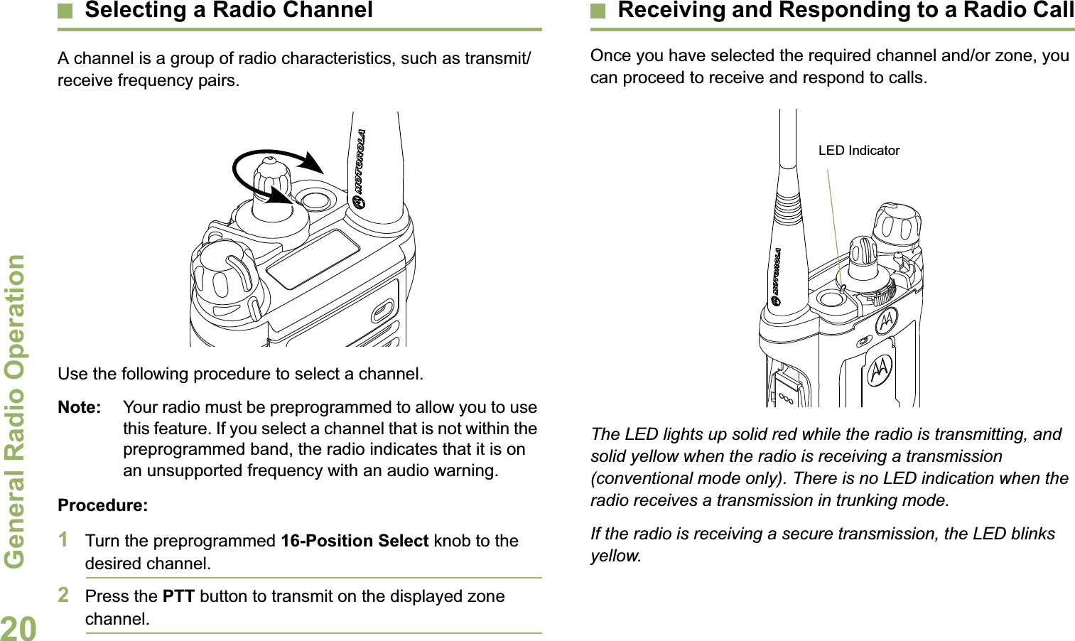 General Radio OperationEnglish20Selecting a Radio ChannelA channel is a group of radio characteristics, such as transmit/receive frequency pairs.Use the following procedure to select a channel.Note: Your radio must be preprogrammed to allow you to use this feature. If you select a channel that is not within the preprogrammed band, the radio indicates that it is on an unsupported frequency with an audio warning.Procedure:1Turn the preprogrammed 16-Position Select knob to the desired channel. 2Press the PTT button to transmit on the displayed zone channel.Receiving and Responding to a Radio CallOnce you have selected the required channel and/or zone, you can proceed to receive and respond to calls.The LED lights up solid red while the radio is transmitting, and solid yellow when the radio is receiving a transmission (conventional mode only). There is no LED indication when the radio receives a transmission in trunking mode.If the radio is receiving a secure transmission, the LED blinks yellow.LED Indicator