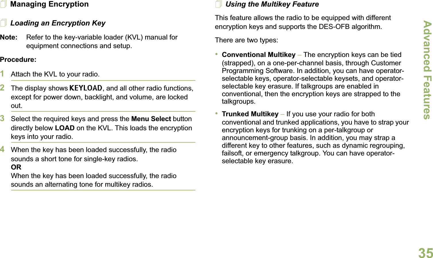 Advanced FeaturesEnglish35Managing EncryptionLoading an Encryption KeyNote: Refer to the key-variable loader (KVL) manual for equipment connections and setup.Procedure:1Attach the KVL to your radio. 2The display shows KEYLOAD, and all other radio functions, except for power down, backlight, and volume, are locked out.3Select the required keys and press the Menu Select button directly below LOAD on the KVL. This loads the encryption keys into your radio.4When the key has been loaded successfully, the radio sounds a short tone for single-key radios.ORWhen the key has been loaded successfully, the radio sounds an alternating tone for multikey radios.Using the Multikey FeatureThis feature allows the radio to be equipped with different encryption keys and supports the DES-OFB algorithm.There are two types:•Conventional Multikey – The encryption keys can be tied (strapped), on a one-per-channel basis, through Customer Programming Software. In addition, you can have operator-selectable keys, operator-selectable keysets, and operator-selectable key erasure. If talkgroups are enabled in conventional, then the encryption keys are strapped to the talkgroups.•Trunked Multikey – If you use your radio for both conventional and trunked applications, you have to strap your encryption keys for trunking on a per-talkgroup or announcement-group basis. In addition, you may strap a different key to other features, such as dynamic regrouping, failsoft, or emergency talkgroup. You can have operator-selectable key erasure.