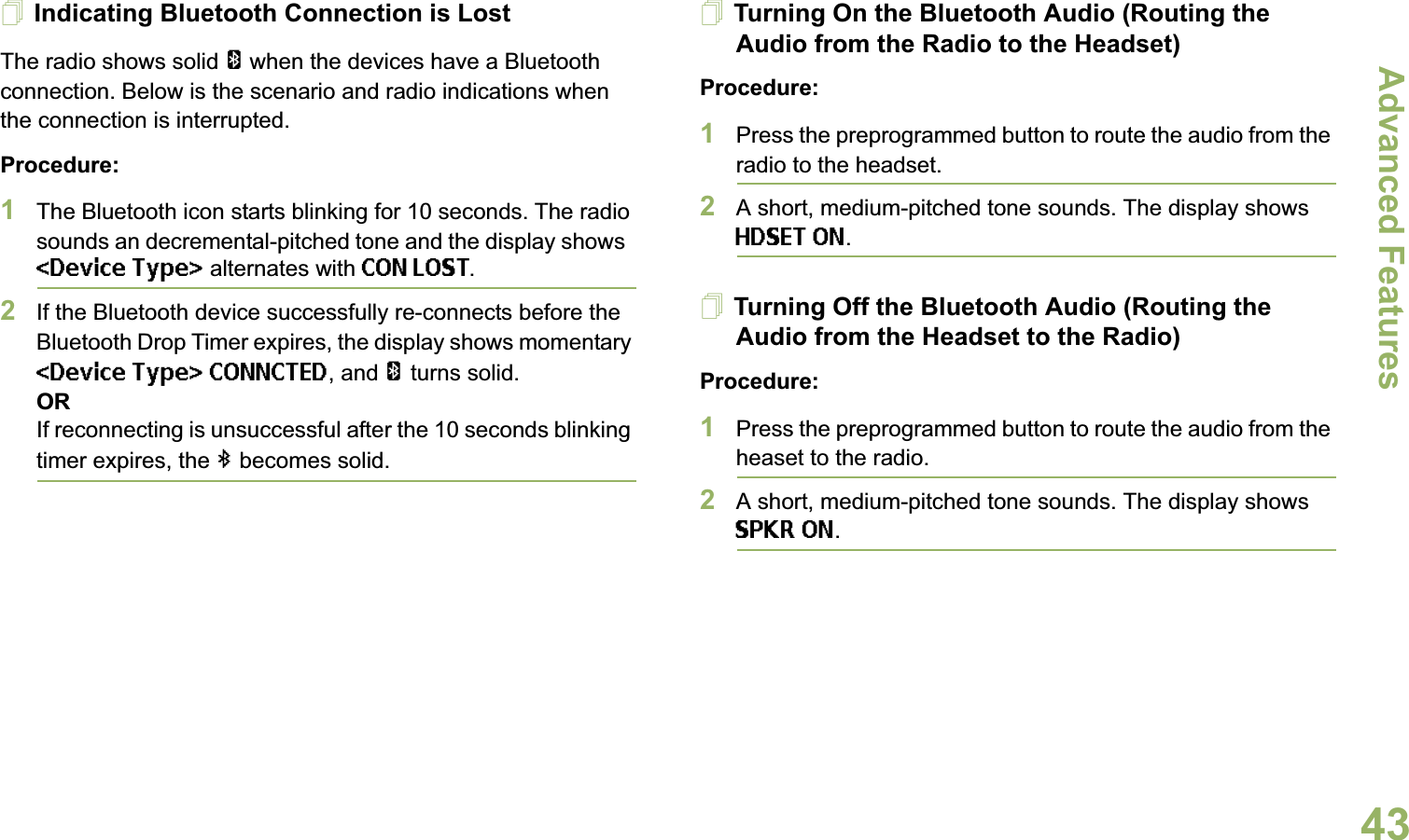 Advanced FeaturesEnglish43Indicating Bluetooth Connection is LostThe radio shows solid a when the devices have a Bluetooth connection. Below is the scenario and radio indications when the connection is interrupted. Procedure:1The Bluetooth icon starts blinking for 10 seconds. The radio sounds an decremental-pitched tone and the display shows  &lt;Device Type&gt; alternates with CON LOST.2If the Bluetooth device successfully re-connects before the Bluetooth Drop Timer expires, the display shows momentary &lt;Device Type&gt; CONNCTED, and a turns solid. ORIf reconnecting is unsuccessful after the 10 seconds blinking timer expires, the b becomes solid.Turning On the Bluetooth Audio (Routing the Audio from the Radio to the Headset)Procedure:1Press the preprogrammed button to route the audio from the radio to the headset. 2A short, medium-pitched tone sounds. The display shows HDSET ON.Turning Off the Bluetooth Audio (Routing the Audio from the Headset to the Radio)Procedure:1Press the preprogrammed button to route the audio from the heaset to the radio.2A short, medium-pitched tone sounds. The display shows SPKR ON.