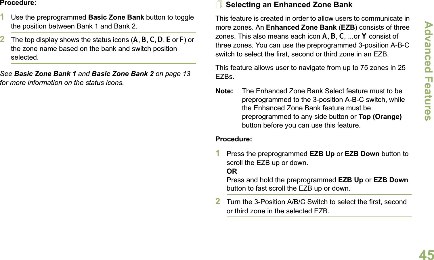 Advanced FeaturesEnglish45Procedure: 1Use the preprogrammed Basic Zone Bank button to toggle the position between Bank 1 and Bank 2.2The top display shows the status icons (A, B, C, D, E or F) or the zone name based on the bank and switch position selected.See Basic Zone Bank 1 and Basic Zone Bank 2 on page 13 for more information on the status icons.Selecting an Enhanced Zone BankThis feature is created in order to allow users to communicate in more zones. An Enhanced Zone Bank (EZB) consists of three zones. This also means each icon A, B, C, ...or Y consist of three zones. You can use the preprogrammed 3-position A-B-C switch to select the first, second or third zone in an EZB.This feature allows user to navigate from up to 75 zones in 25 EZBs. Note: The Enhanced Zone Bank Select feature must to be preprogrammed to the 3-position A-B-C switch, while the Enhanced Zone Bank feature must be preprogrammed to any side button or Top (Orange) button before you can use this feature.Procedure: 1Press the preprogrammed EZB Up or EZB Down button to scroll the EZB up or down. ORPress and hold the preprogrammed EZB Up or EZB Down button to fast scroll the EZB up or down.2Turn the 3-Position A/B/C Switch to select the first, second or third zone in the selected EZB.