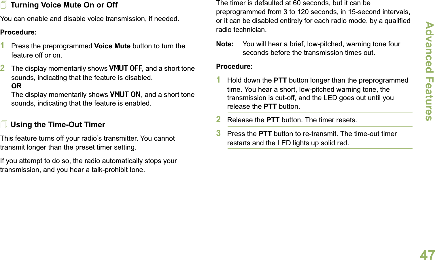 Advanced FeaturesEnglish47Turning Voice Mute On or OffYou can enable and disable voice transmission, if needed.Procedure: 1Press the preprogrammed Voice Mute button to turn the feature off or on.2The display momentarily shows VMUT OFF, and a short tone sounds, indicating that the feature is disabled.ORThe display momentarily shows VMUT ON, and a short tone sounds, indicating that the feature is enabled.Using the Time-Out TimerThis feature turns off your radio’s transmitter. You cannot transmit longer than the preset timer setting. If you attempt to do so, the radio automatically stops your transmission, and you hear a talk-prohibit tone. The timer is defaulted at 60 seconds, but it can be preprogrammed from 3 to 120 seconds, in 15-second intervals, or it can be disabled entirely for each radio mode, by a qualified radio technician.Note: You will hear a brief, low-pitched, warning tone four seconds before the transmission times out.Procedure: 1Hold down the PTT button longer than the preprogrammed time. You hear a short, low-pitched warning tone, the transmission is cut-off, and the LED goes out until you release the PTT button.2Release the PTT button. The timer resets.3Press the PTT button to re-transmit. The time-out timer restarts and the LED lights up solid red.