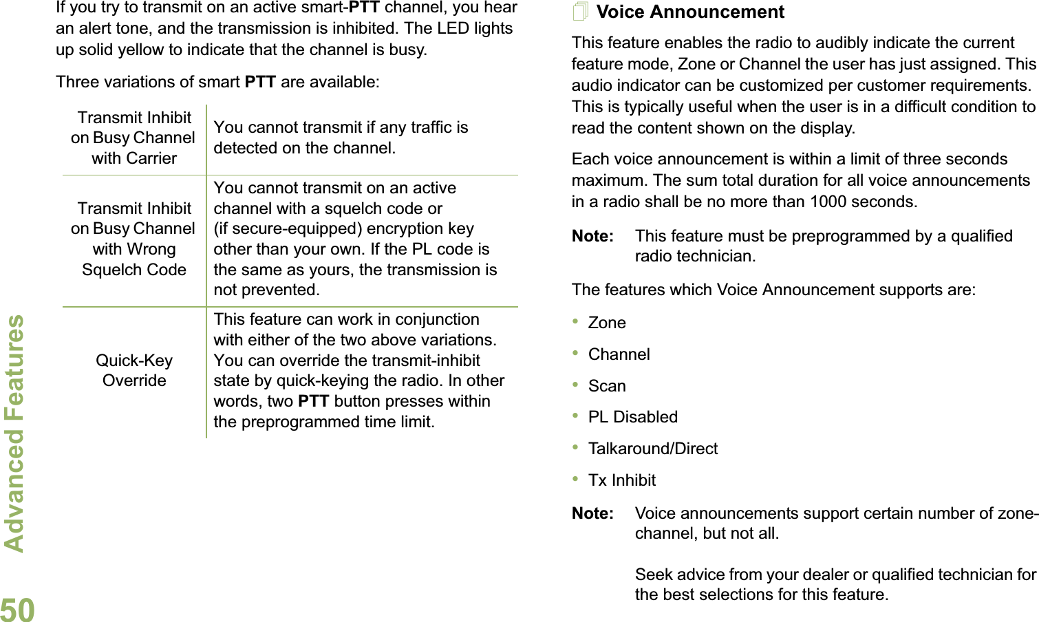 Advanced FeaturesEnglish50If you try to transmit on an active smart-PTT channel, you hear an alert tone, and the transmission is inhibited. The LED lights up solid yellow to indicate that the channel is busy.Three variations of smart PTT are available:Voice AnnouncementThis feature enables the radio to audibly indicate the current feature mode, Zone or Channel the user has just assigned. This audio indicator can be customized per customer requirements. This is typically useful when the user is in a difficult condition to read the content shown on the display. Each voice announcement is within a limit of three seconds maximum. The sum total duration for all voice announcements in a radio shall be no more than 1000 seconds.Note: This feature must be preprogrammed by a qualified radio technician.The features which Voice Announcement supports are:•Zone•Channel•Scan•PL Disabled•Talkaround/Direct•Tx InhibitNote: Voice announcements support certain number of zone-channel, but not all. Seek advice from your dealer or qualified technician for the best selections for this feature.Transmit Inhibit on Busy Channel with CarrierYou cannot transmit if any traffic is detected on the channel.Transmit Inhibit on Busy Channel with Wrong Squelch CodeYou cannot transmit on an active channel with a squelch code or (if secure-equipped) encryption key other than your own. If the PL code is the same as yours, the transmission is not prevented.Quick-Key OverrideThis feature can work in conjunction with either of the two above variations. You can override the transmit-inhibit state by quick-keying the radio. In other words, two PTT button presses within the preprogrammed time limit.