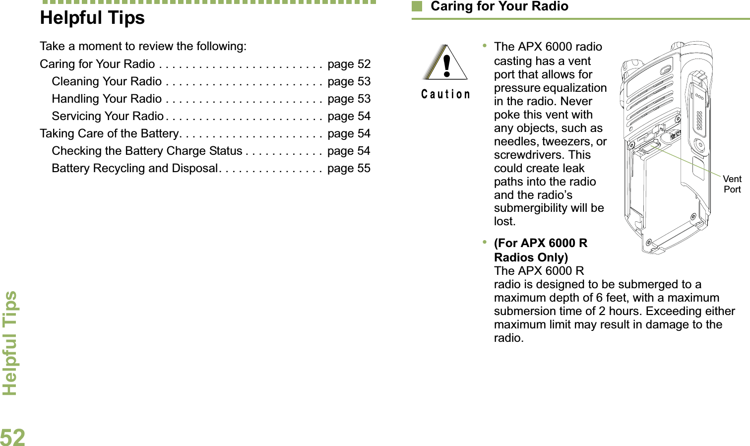 Helpful TipsEnglish52Helpful TipsTake a moment to review the following:Caring for Your Radio . . . . . . . . . . . . . . . . . . . . . . . . .  page 52Cleaning Your Radio . . . . . . . . . . . . . . . . . . . . . . . .  page 53Handling Your Radio . . . . . . . . . . . . . . . . . . . . . . . .  page 53Servicing Your Radio . . . . . . . . . . . . . . . . . . . . . . . .  page 54Taking Care of the Battery. . . . . . . . . . . . . . . . . . . . . .  page 54Checking the Battery Charge Status . . . . . . . . . . . .  page 54Battery Recycling and Disposal. . . . . . . . . . . . . . . .  page 55Caring for Your Radio•The APX 6000 radio casting has a vent port that allows for pressure equalization in the radio. Never poke this vent with any objects, such as needles, tweezers, or screwdrivers. This could create leak paths into the radio and the radio’s submergibility will be lost. •(For APX 6000 R Radios Only) The APX 6000 R radio is designed to be submerged to a maximum depth of 6 feet, with a maximum submersion time of 2 hours. Exceeding either maximum limit may result in damage to the radio.!Vent Port