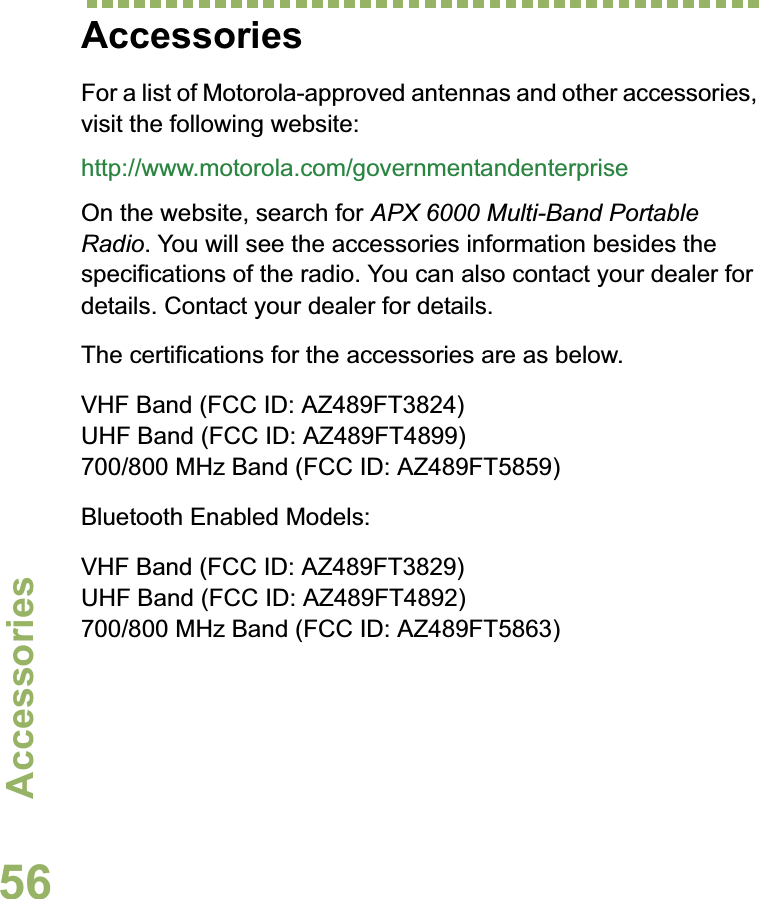 AccessoriesEnglish56AccessoriesFor a list of Motorola-approved antennas and other accessories, visit the following website: http://www.motorola.com/governmentandenterpriseOn the website, search for APX 6000 Multi-Band Portable Radio. You will see the accessories information besides the specifications of the radio. You can also contact your dealer for details. Contact your dealer for details.The certifications for the accessories are as below.VHF Band (FCC ID: AZ489FT3824)UHF Band (FCC ID: AZ489FT4899)700/800 MHz Band (FCC ID: AZ489FT5859)Bluetooth Enabled Models:VHF Band (FCC ID: AZ489FT3829)UHF Band (FCC ID: AZ489FT4892)700/800 MHz Band (FCC ID: AZ489FT5863)