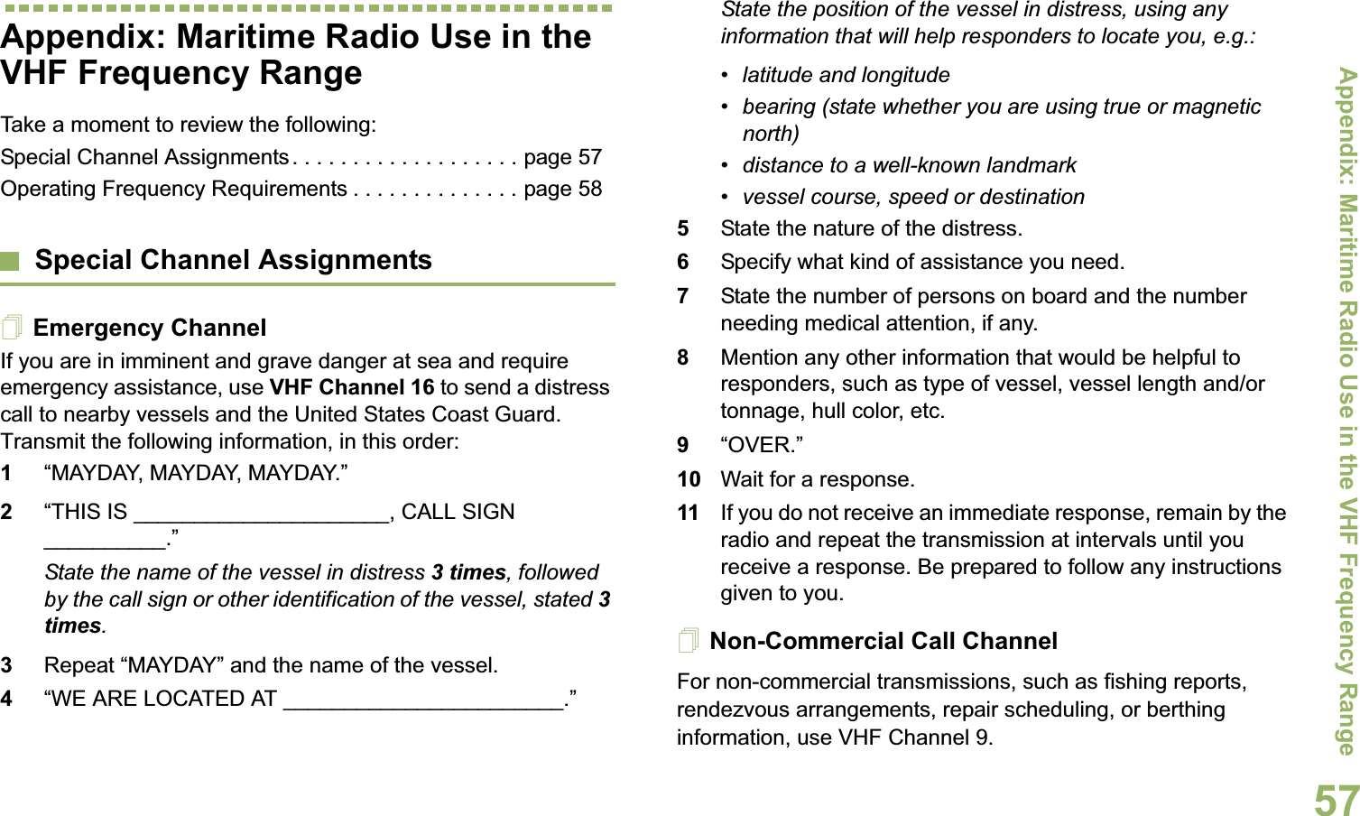 Appendix: Maritime Radio Use in the VHF Frequency RangeEnglish57Appendix: Maritime Radio Use in the VHF Frequency RangeTake a moment to review the following:Special Channel Assignments . . . . . . . . . . . . . . . . . . . page 57Operating Frequency Requirements . . . . . . . . . . . . . . page 58Special Channel AssignmentsEmergency ChannelIf you are in imminent and grave danger at sea and require emergency assistance, use VHF Channel 16 to send a distress call to nearby vessels and the United States Coast Guard. Transmit the following information, in this order:1“MAYDAY, MAYDAY, MAYDAY.” 2“THIS IS _____________________, CALL SIGN __________.”State the name of the vessel in distress 3 times, followed by the call sign or other identification of the vessel, stated 3 times.3Repeat “MAYDAY” and the name of the vessel. 4“WE ARE LOCATED AT _______________________.”State the position of the vessel in distress, using any information that will help responders to locate you, e.g.: • latitude and longitude • bearing (state whether you are using true or magnetic north) • distance to a well-known landmark• vessel course, speed or destination5State the nature of the distress. 6Specify what kind of assistance you need. 7State the number of persons on board and the number needing medical attention, if any.8Mention any other information that would be helpful to responders, such as type of vessel, vessel length and/or tonnage, hull color, etc.9“OVER.”10 Wait for a response. 11 If you do not receive an immediate response, remain by the radio and repeat the transmission at intervals until you receive a response. Be prepared to follow any instructions given to you.Non-Commercial Call ChannelFor non-commercial transmissions, such as fishing reports, rendezvous arrangements, repair scheduling, or berthing information, use VHF Channel 9.