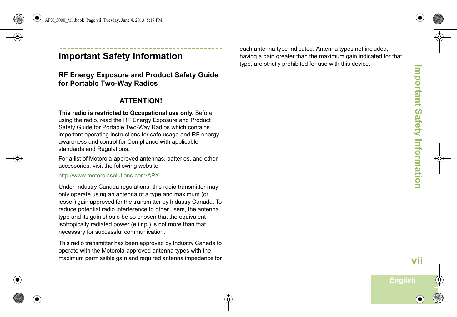Important Safety InformationEnglishviiImportant Safety InformationRF Energy Exposure and Product Safety Guide for Portable Two-Way RadiosATTENTION! This radio is restricted to Occupational use only. Before using the radio, read the RF Energy Exposure and Product Safety Guide for Portable Two-Way Radios which contains important operating instructions for safe usage and RF energy awareness and control for Compliance with applicable standards and Regulations.For a list of Motorola-approved antennas, batteries, and other accessories, visit the following website: http://www.motorolasolutions.com/APX Under Industry Canada regulations, this radio transmitter may only operate using an antenna of a type and maximum (or lesser) gain approved for the transmitter by Industry Canada. To reduce potential radio interference to other users, the antenna type and its gain should be so chosen that the equivalent isotropically radiated power (e.i.r.p.) is not more than that necessary for successful communication.This radio transmitter has been approved by Industry Canada to operate with the Motorola-approved antenna types with the maximum permissible gain and required antenna impedance for each antenna type indicated. Antenna types not included, having a gain greater than the maximum gain indicated for that type, are strictly prohibited for use with this device.APX_3000_M1.book  Page vii  Tuesday, June 4, 2013  5:17 PM