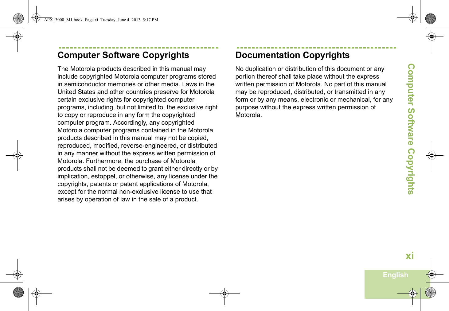 Computer Software CopyrightsEnglishxiComputer Software CopyrightsThe Motorola products described in this manual may include copyrighted Motorola computer programs stored in semiconductor memories or other media. Laws in the United States and other countries preserve for Motorola certain exclusive rights for copyrighted computer programs, including, but not limited to, the exclusive right to copy or reproduce in any form the copyrighted computer program. Accordingly, any copyrighted Motorola computer programs contained in the Motorola products described in this manual may not be copied, reproduced, modified, reverse-engineered, or distributed in any manner without the express written permission of Motorola. Furthermore, the purchase of Motorola products shall not be deemed to grant either directly or by implication, estoppel, or otherwise, any license under the copyrights, patents or patent applications of Motorola, except for the normal non-exclusive license to use that arises by operation of law in the sale of a product.Documentation CopyrightsNo duplication or distribution of this document or any portion thereof shall take place without the express written permission of Motorola. No part of this manual may be reproduced, distributed, or transmitted in any form or by any means, electronic or mechanical, for any purpose without the express written permission of Motorola.APX_3000_M1.book  Page xi  Tuesday, June 4, 2013  5:17 PM