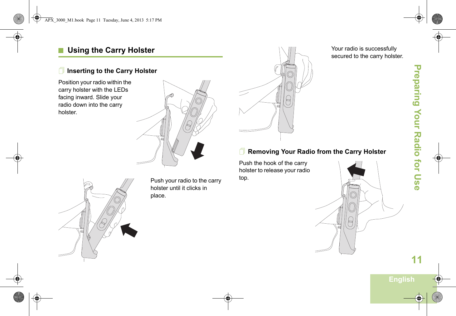 Preparing Your Radio for UseEnglish11Using the Carry HolsterInserting to the Carry HolsterPosition your radio within the carry holster with the LEDs facing inward. Slide your radio down into the carry holster.Push your radio to the carry holster until it clicks in place.Your radio is successfully secured to the carry holster.Removing Your Radio from the Carry HolsterPush the hook of the carry holster to release your radio top. APX_3000_M1.book  Page 11  Tuesday, June 4, 2013  5:17 PM