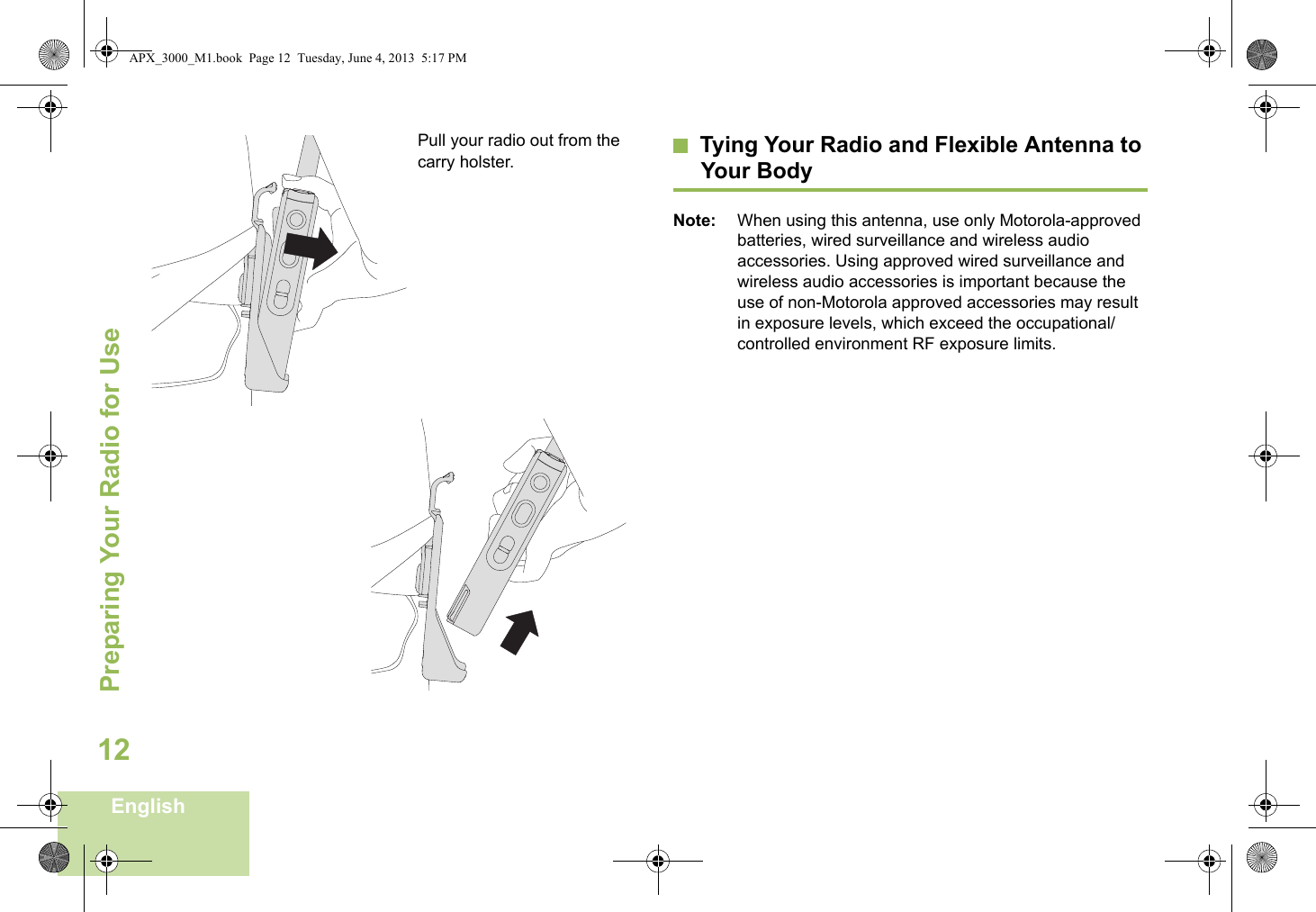 Preparing Your Radio for UseEnglish12Pull your radio out from the carry holster. Tying Your Radio and Flexible Antenna to Your BodyNote: When using this antenna, use only Motorola-approved batteries, wired surveillance and wireless audio accessories. Using approved wired surveillance and wireless audio accessories is important because the use of non-Motorola approved accessories may result in exposure levels, which exceed the occupational/controlled environment RF exposure limits.APX_3000_M1.book  Page 12  Tuesday, June 4, 2013  5:17 PM