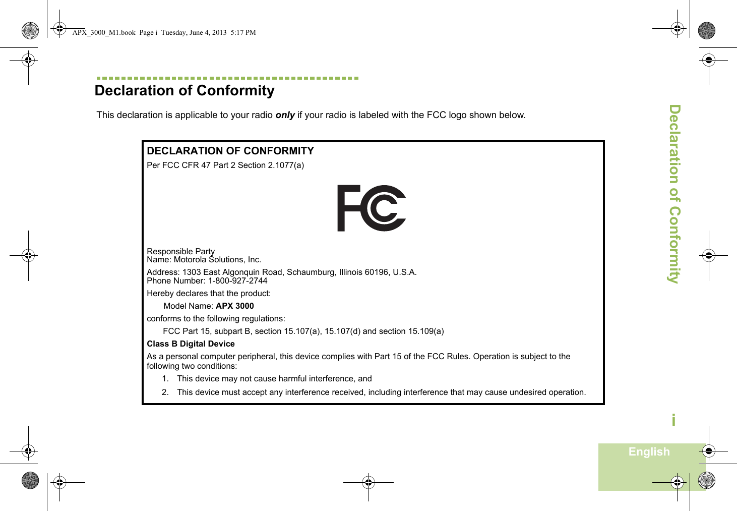 Declaration of ConformityEnglishiDeclaration of Conformity  This declaration is applicable to your radio only if your radio is labeled with the FCC logo shown below.DECLARATION OF CONFORMITYPer FCC CFR 47 Part 2 Section 2.1077(a)Responsible Party Name: Motorola Solutions, Inc.Address: 1303 East Algonquin Road, Schaumburg, Illinois 60196, U.S.A.Phone Number: 1-800-927-2744Hereby declares that the product:Model Name: APX 3000conforms to the following regulations:FCC Part 15, subpart B, section 15.107(a), 15.107(d) and section 15.109(a)Class B Digital DeviceAs a personal computer peripheral, this device complies with Part 15 of the FCC Rules. Operation is subject to the following two conditions:1. This device may not cause harmful interference, and 2. This device must accept any interference received, including interference that may cause undesired operation.APX_3000_M1.book  Page i  Tuesday, June 4, 2013  5:17 PM