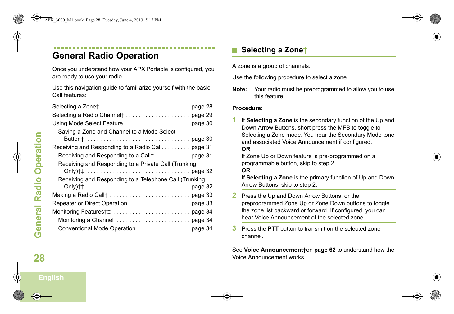 General Radio OperationEnglish28General Radio OperationOnce you understand how your APX Portable is configured, you are ready to use your radio.Use this navigation guide to familiarize yourself with the basic Call features:Selecting a Zone† . . . . . . . . . . . . . . . . . . . . . . . . . . . .  page 28Selecting a Radio Channel† . . . . . . . . . . . . . . . . . . . .  page 29Using Mode Select Feature. . . . . . . . . . . . . . . . . . . . .  page 30Saving a Zone and Channel to a Mode Select Button†  . . . . . . . . . . . . . . . . . . . . . . . . . . . . . . . .  page 30Receiving and Responding to a Radio Call. . . . . . . . .  page 31Receiving and Responding to a Call‡ . . . . . . . . . . .  page 31Receiving and Responding to a Private Call (Trunking Only)†‡  . . . . . . . . . . . . . . . . . . . . . . . . . . . . . . . .  page 32Receiving and Responding to a Telephone Call (Trunking Only)†‡  . . . . . . . . . . . . . . . . . . . . . . . . . . . . . . . .  page 32Making a Radio Call† . . . . . . . . . . . . . . . . . . . . . . . . .  page 33Repeater or Direct Operation . . . . . . . . . . . . . . . . . . .  page 33Monitoring Features†‡  . . . . . . . . . . . . . . . . . . . . . . . .  page 34Monitoring a Channel  . . . . . . . . . . . . . . . . . . . . . . .  page 34Conventional Mode Operation. . . . . . . . . . . . . . . . .  page 34Selecting a Zone†A zone is a group of channels. Use the following procedure to select a zone.Note: Your radio must be preprogrammed to allow you to use this feature.Procedure:1If Selecting a Zone is the secondary function of the Up and Down Arrow Buttons, short press the MFB to toggle to Selecting a Zone mode. You hear the Secondary Mode tone and associated Voice Announcement if configured. ORIf Zone Up or Down feature is pre-programmed on a programmable button, skip to step 2.ORIf Selecting a Zone is the primary function of Up and Down Arrow Buttons, skip to step 2.2Press the Up and Down Arrow Buttons, or the preprogrammed Zone Up or Zone Down buttons to toggle the zone list backward or forward. If configured, you can hear Voice Announcement of the selected zone.3Press the PTT button to transmit on the selected zone channel.See Voice Announcement†on page 62 to understand how the Voice Announcement works.APX_3000_M1.book  Page 28  Tuesday, June 4, 2013  5:17 PM