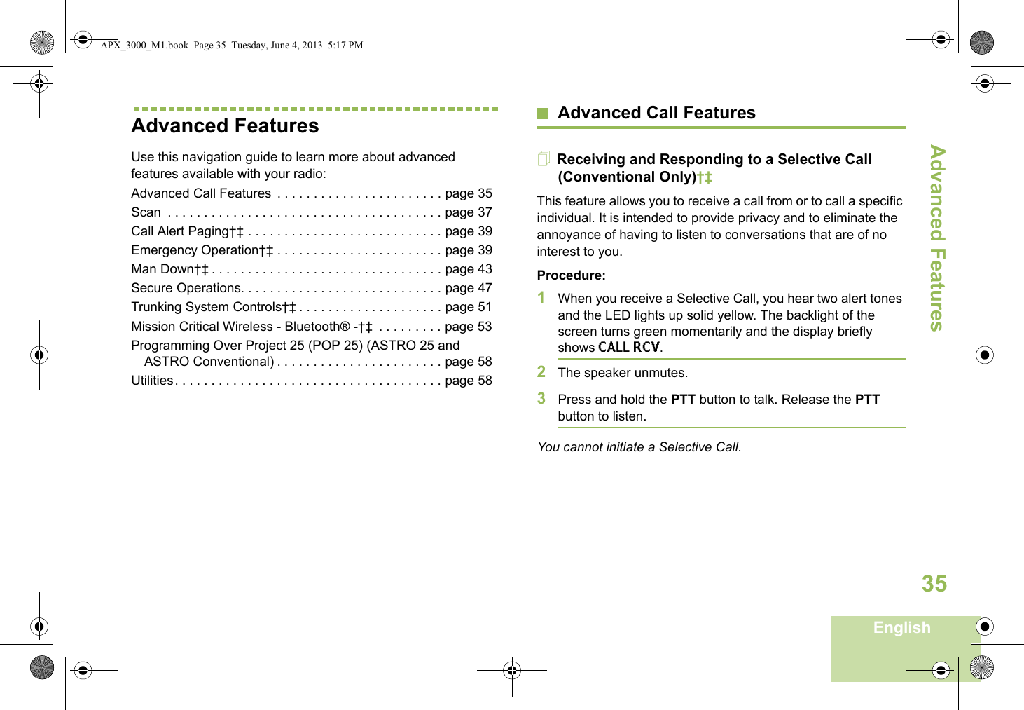 Advanced FeaturesEnglish35Advanced FeaturesUse this navigation guide to learn more about advanced features available with your radio:Advanced Call Features  . . . . . . . . . . . . . . . . . . . . . . . page 35Scan  . . . . . . . . . . . . . . . . . . . . . . . . . . . . . . . . . . . . . . page 37Call Alert Paging†‡ . . . . . . . . . . . . . . . . . . . . . . . . . . . page 39Emergency Operation†‡ . . . . . . . . . . . . . . . . . . . . . . . page 39Man Down†‡ . . . . . . . . . . . . . . . . . . . . . . . . . . . . . . . . page 43Secure Operations. . . . . . . . . . . . . . . . . . . . . . . . . . . . page 47Trunking System Controls†‡ . . . . . . . . . . . . . . . . . . . . page 51Mission Critical Wireless - Bluetooth® -†‡  . . . . . . . . . page 53Programming Over Project 25 (POP 25) (ASTRO 25 and ASTRO Conventional) . . . . . . . . . . . . . . . . . . . . . . . page 58Utilities. . . . . . . . . . . . . . . . . . . . . . . . . . . . . . . . . . . . . page 58Advanced Call FeaturesReceiving and Responding to a Selective Call (Conventional Only)†‡This feature allows you to receive a call from or to call a specific individual. It is intended to provide privacy and to eliminate the annoyance of having to listen to conversations that are of no interest to you.Procedure:1When you receive a Selective Call, you hear two alert tones and the LED lights up solid yellow. The backlight of the screen turns green momentarily and the display briefly shows CALL RCV.2The speaker unmutes.3Press and hold the PTT button to talk. Release the PTT button to listen.You cannot initiate a Selective Call.APX_3000_M1.book  Page 35  Tuesday, June 4, 2013  5:17 PM