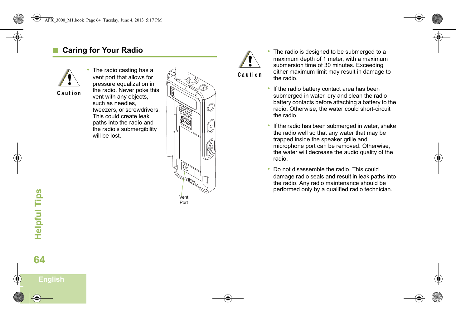 Helpful TipsEnglish64  Caring for Your Radio•The radio casting has a vent port that allows for pressure equalization in the radio. Never poke this vent with any objects, such as needles, tweezers, or screwdrivers. This could create leak paths into the radio and the radio’s submergibility will be lost. !Vent Port•The radio is designed to be submerged to a maximum depth of 1 meter, with a maximum submersion time of 30 minutes. Exceeding either maximum limit may result in damage to the radio.•If the radio battery contact area has been submerged in water, dry and clean the radio battery contacts before attaching a battery to the radio. Otherwise, the water could short-circuit the radio.•If the radio has been submerged in water, shake the radio well so that any water that may be trapped inside the speaker grille and microphone port can be removed. Otherwise, the water will decrease the audio quality of the radio.•Do not disassemble the radio. This could damage radio seals and result in leak paths into the radio. Any radio maintenance should be performed only by a qualified radio technician.!APX_3000_M1.book  Page 64  Tuesday, June 4, 2013  5:17 PM