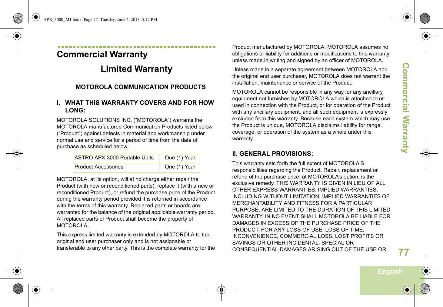 Commercial WarrantyEnglish77Commercial WarrantyLimited WarrantyMOTOROLA COMMUNICATION PRODUCTSI. WHAT THIS WARRANTY COVERS AND FOR HOW LONG:MOTOROLA SOLUTIONS INC. (“MOTOROLA”) warrants the MOTOROLA manufactured Communication Products listed below (“Product”) against defects in material and workmanship under normal use and service for a period of time from the date of purchase as scheduled below:MOTOROLA, at its option, will at no charge either repair the Product (with new or reconditioned parts), replace it (with a new or reconditioned Product), or refund the purchase price of the Product during the warranty period provided it is returned in accordance with the terms of this warranty. Replaced parts or boards are warranted for the balance of the original applicable warranty period. All replaced parts of Product shall become the property of MOTOROLA.This express limited warranty is extended by MOTOROLA to the original end user purchaser only and is not assignable or transferable to any other party. This is the complete warranty for the Product manufactured by MOTOROLA. MOTOROLA assumes no obligations or liability for additions or modifications to this warranty unless made in writing and signed by an officer of MOTOROLA. Unless made in a separate agreement between MOTOROLA and the original end user purchaser, MOTOROLA does not warrant the installation, maintenance or service of the Product.MOTOROLA cannot be responsible in any way for any ancillary equipment not furnished by MOTOROLA which is attached to or used in connection with the Product, or for operation of the Product with any ancillary equipment, and all such equipment is expressly excluded from this warranty. Because each system which may use the Product is unique, MOTOROLA disclaims liability for range, coverage, or operation of the system as a whole under this warranty.II. GENERAL PROVISIONS:This warranty sets forth the full extent of MOTOROLA&apos;S responsibilities regarding the Product. Repair, replacement or refund of the purchase price, at MOTOROLA’s option, is the exclusive remedy. THIS WARRANTY IS GIVEN IN LIEU OF ALL OTHER EXPRESS WARRANTIES. IMPLIED WARRANTIES, INCLUDING WITHOUT LIMITATION, IMPLIED WARRANTIES OF MERCHANTABILITY AND FITNESS FOR A PARTICULAR PURPOSE, ARE LIMITED TO THE DURATION OF THIS LIMITED WARRANTY. IN NO EVENT SHALL MOTOROLA BE LIABLE FOR DAMAGES IN EXCESS OF THE PURCHASE PRICE OF THE PRODUCT, FOR ANY LOSS OF USE, LOSS OF TIME, INCONVENIENCE, COMMERCIAL LOSS, LOST PROFITS OR SAVINGS OR OTHER INCIDENTAL, SPECIAL OR CONSEQUENTIAL DAMAGES ARISING OUT OF THE USE OR ASTRO APX 3000 Portable Units One (1) YearProduct Accessories One (1) YearAPX_3000_M1.book  Page 77  Tuesday, June 4, 2013  5:17 PM