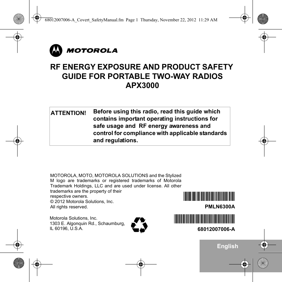 EnglishRF ENERGY EXPOSURE AND PRODUCT SAFETY GUIDE FOR PORTABLE TWO-WAY RADIOS APX3000Before using this radio, read this guide which contains important operating instructions for safe usage and  RF energy awareness and control for compliance with applicable standards and regulations.ATTENTION!Motorola Solutions, Inc. 1303 E. Algonquin Rd., Schaumburg, IL 60196, U.S.A.*68012007006*68012007006-A*PMLN6300A*PMLN6300AMOTOROLA, MOTO, MOTOROLA SOLUTIONS and the StylizedM logo are trademarks or registered trademarks of MotorolaTrademark Holdings, LLC and are used under license. All othertrademarks are the property of their respective owners.© 2012 Motorola Solutions, Inc.All rights reserved. 68012007006-A_Covert_SafetyManual.fm  Page 1  Thursday, November 22, 2012  11:29 AM