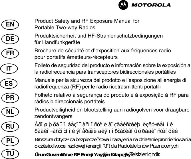 ENDEFRRUPRNLITPLTUESProduct Safety and RF Exposure Manual for Portable Two-way RadiosProduktsicherheit und HF-Strahlenschutzbedingungen für HandfunkgeräteBrochure de sécurité et d’exposition aux fréquences radio pour portatifs émetteurs-récepteursFolleto de seguridad del producto e información sobre la exposición a la radiofrecuencia  para transceptores bidireccionales portátilesManuale per la sicurezza del prodotto e l’esposizione all’energia di radiofrequenza (RF)  per le radio ricetrasmittenti portatiliFolheto relativo à segurança do produto e à exposição à RF  para rádios bidireccionais portáteisProductveiligheid en blootstelling aan radiogolven voor draagbare zendontvangersÁðîøþðà ïî áåçîïàñíîñòè è âîçäåéñòâèþ èçëó÷àåìîé ðàäèî÷àñòîòíîé ýíåðãèè  äëÿ ïîðòàòèâíûõ ðàäèîñòàíöèéBroszura dotycz¹ca bezpieczeñstwa i nara¿enia na dzia³anie promieniowania o czêstotliwoœci radiowej (energii RF)  dla Radiotelefonów PrzenoœnychÜrün Güvenliði ve RF Enerji Yayýlým Kitapçýðý Telsizler içindir.M