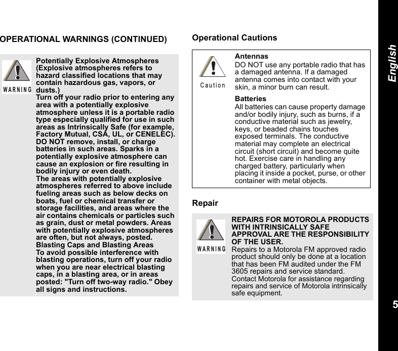 5EnglishOPERATIONAL WARNINGS (CONTINUED) Operational CautionsRepairPotentially Explosive Atmospheres (Explosive atmospheres refers to hazard classified locations that may contain hazardous gas, vapors, or dusts.) Turn off your radio prior to entering any area with a potentially explosive atmosphere unless it is a portable radio type especially qualified for use in such areas as Intrinsically Safe (for example, Factory Mutual, CSA, UL, or CENELEC).DO NOT remove, install, or charge batteries in such areas. Sparks in a potentially explosive atmosphere can cause an explosion or fire resulting in bodily injury or even death.The areas with potentially explosive atmospheres referred to above include fueling areas such as below decks on boats, fuel or chemical transfer or storage facilities, and areas where the air contains chemicals or particles such as grain, dust or metal powders. Areas with potentially explosive atmospheres are often, but not always, posted.Blasting Caps and Blasting AreasTo avoid possible interference with blasting operations, turn off your radio when you are near electrical blasting caps, in a blasting area, or in areas posted: &quot;Turn off two-way radio.&quot; Obey all signs and instructions. W A R N I N GAntennasDO NOT use any portable radio that has a damaged antenna. If a damaged antenna comes into contact with your skin, a minor burn can result.BatteriesAll batteries can cause property damage and/or bodily injury, such as burns, if a conductive material such as jewelry, keys, or beaded chains touches exposed terminals. The conductive material may complete an electrical circuit (short circuit) and become quite hot. Exercise care in handling any charged battery, particularly when placing it inside a pocket, purse, or other container with metal objects.REPAIRS FOR MOTOROLA PRODUCTS WITH INTRINSICALLY SAFE APPROVAL ARE THE RESPONSIBILITY OF THE USER.Repairs to a Motorola FM approved radio product should only be done at a location that has been FM audited under the FM 3605 repairs and service standard. Contact Motorola for assistance regarding repairs and service of Motorola intrinsically safe equipment. C a u t i o nW A R N I N G