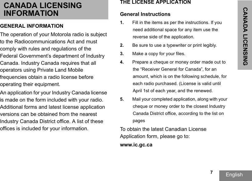 CANADA LICENSING English   7CANADA LICENSING INFORMATIONGENERAL INFORMATIONThe operation of your Motorola radio is subject to the Radiocommunications Act and must comply with rules and regulations of the Federal Government’s department of Industry Canada. Industry Canada requires that all operators using Private Land Mobile frequencies obtain a radio license before operating their equipment.An application for your Industry Canada license is made on the form included with your radio. Additional forms and latest license application versions can be obtained from the nearest Industry Canada District office. A list of these offices is included for your information.THE LICENSE APPLICATIONGeneral Instructions1. Fill in the items as per the instructions. If you need additional space for any item use the reverse side of the application.2. Be sure to use a typewriter or print legibly.3. Make a copy for your files.4. Prepare a cheque or money order made out tothe “Receiver General for Canada”, for an amount, which is on the following schedule, for each radio purchased. (License is valid until April 1st of each year, and the renewed. 5. Mail your completed application, along with your cheque or money order to the closest IndustryCanada District office, according to the list on pagesTo obtain the latest Canadian License Application form, please go to:www.ic.gc.ca