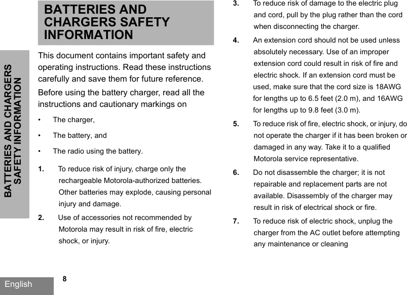 BATTERIES AND CHARGERS SAFETY INFORMATIONEnglish   8BATTERIES AND CHARGERS SAFETY INFORMATIONThis document contains important safety and operating instructions. Read these instructions carefully and save them for future reference. Before using the battery charger, read all the instructions and cautionary markings on•The charger,•The battery, and •The radio using the battery.1. To reduce risk of injury, charge only the rechargeable Motorola-authorized batteries. Other batteries may explode, causing personal injury and damage. 2. Use of accessories not recommended by Motorola may result in risk of fire, electric shock, or injury. 3. To reduce risk of damage to the electric plug and cord, pull by the plug rather than the cord when disconnecting the charger. 4. An extension cord should not be used unless absolutely necessary. Use of an improper extension cord could result in risk of fire and electric shock. If an extension cord must be used, make sure that the cord size is 18AWG for lengths up to 6.5 feet (2.0 m), and 16AWG for lengths up to 9.8 feet (3.0 m). 5. To reduce risk of fire, electric shock, or injury, donot operate the charger if it has been broken or damaged in any way. Take it to a qualified Motorola service representative. 6. Do not disassemble the charger; it is not repairable and replacement parts are not available. Disassembly of the charger may result in risk of electrical shock or fire. 7. To reduce risk of electric shock, unplug the charger from the AC outlet before attemptingany maintenance or cleaning