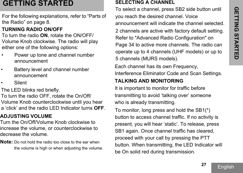 GETTING STARTEDEnglish  27GETTING STARTED SELECTING A CHANNEL To select a channel, press SB2 side button until you reach the desired channel. Voice announcement will indicate the channel selected.  Each channel has its own Frequency, Interference Eliminator Code and Scan Settings.TALKING AND MONITORING It is important to monitor for traffic before transmitting to avoid ‘talking over’ someone who is already transmitting.To monitor, long press and hold the SB1(*) button to access channel traffic. If no activity is present, you will hear ‘static’. To release, press SB1 again. Once channel traffic has cleared, proceed with your call by pressing the PTT button. When transmitting, the LED Indicator will be On solid red during transmission. 2 channels are active with factory default setting. Refer to &quot;Advanced Radio Configuration&quot; on Page 34 to active more channels. The radio can operate up to 4 channels (UHF models) or up to 5 channels (MURS models).For the following explanations, refer to “Parts of the Radio” on page 8.TURNING RADIO ON/OFFTo turn the radio ON, rotate the ON/OFF/Volume Knob clockwise. The radio will play either one of the following options:•Power up tone and channel number announcement•Battery level and channel numberannouncement•SilentThe LED blinks red briefly.To turn the radio OFF, rotate the On/Off/Volume Knob counterclockwise until you hear a ‘click’ and the radio LED Indicator turns OFF.ADJUSTING VOLUME Turn the On/Off/Volume Knob clockwise to increase the volume, or counterclockwise to decrease the volume.Note: Do not hold the radio too close to the ear when the volume is high or when adjusting the volume.
