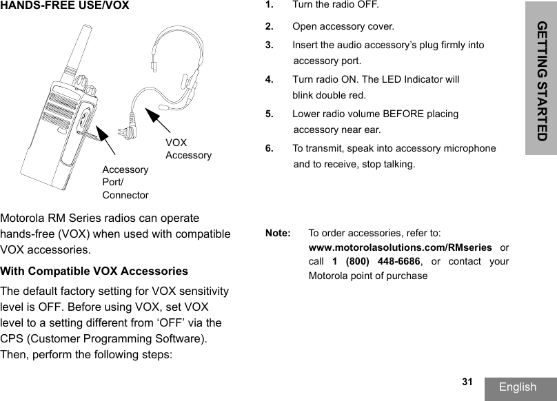 GETTING STARTEDEnglish  31HANDS-FREE USE/VOXMotorola RM Series radios can operate hands-free (VOX) when used with compatible VOX accessories. With Compatible VOX AccessoriesThe default factory setting for VOX sensitivity level is OFF. Before using VOX, set VOX level to a setting different from ‘OFF’ via the CPS (Customer Programming Software). Then, perform the following steps:1. Turn the radio OFF.2. Open accessory cover.3. Insert the audio accessory’s plug firmly intoaccessory port.4. Turn radio ON. The LED Indicator willblink double red.5. Lower radio volume BEFORE placing accessory near ear.6. To transmit, speak into accessory microphone and to receive, stop talking.Note: To order accessories, refer to: www.motorolasolutions.com/RMseries  or call  1  (800)  448-6686,  or  contact  your Motorola point of purchaseVOX AccessoryAccessory Port/Connector