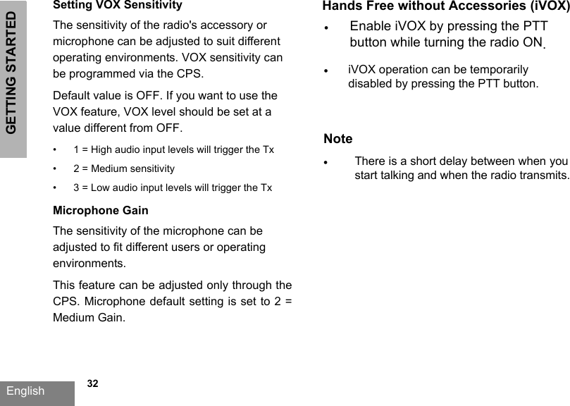 GETTING STARTEDEnglish   32Setting VOX SensitivityThe sensitivity of the radio&apos;s accessory or microphone can be adjusted to suit different operating environments. VOX sensitivity can be programmed via the CPS. Default value is OFF. If you want to use the VOX feature, VOX level should be set at a value different from OFF.•1 = High audio input levels will trigger the Tx• 2 = Medium sensitivity•3 = Low audio input levels will trigger the TxMicrophone GainThe sensitivity of the microphone can be adjusted to fit different users or operating environments.This feature can be adjusted only through the CPS. Microphone default setting is set to 2 = Medium Gain.Hands Free without Accessories (iVOX)•Enable iVOX by pressing the PTTbutton while turning the radio ON.•iVOX operation can be temporarilydisabled by pressing the PTT button.Note•There is a short delay between when youstart talking and when the radio transmits.