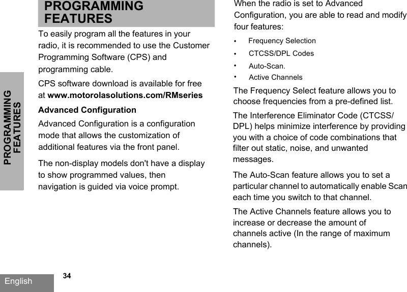 PROGRAMMING FEATURESEnglish   34PROGRAMMING FEATURESTo easily program all the features in your radio, it is recommended to use the Customer Programming Software (CPS) and programming cable.CPS software download is available for free at www.motorolasolutions.com/RMseriesAdvanced ConfigurationAdvanced Configuration is a configuration mode that allows the customization of additional features via the front panel.When the radio is set to Advanced Configuration, you are able to read and modify four features: •Frequency Selection•CTCSS/DPL Codes•Auto-Scan. The Frequency Select feature allows you to choose frequencies from a pre-defined list. The Interference Eliminator Code (CTCSS/DPL) helps minimize interference by providing you with a choice of code combinations that filter out static, noise, and unwanted messages. The Auto-Scan feature allows you to set a particular channel to automatically enable Scan each time you switch to that channel.The non-display models don&apos;t have a display to show programmed values, then navigation is guided via voice prompt. •Active ChannelsThe Active Channels feature allows you to increase or decrease the amount of channels active (In the range of maximum channels).