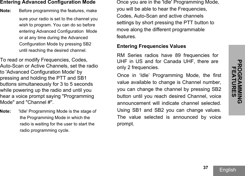 PROGRAMMING FEATURESEnglish  37Entering Advanced Configuration ModeNote: Before programming the features, make sure your radio is set to the channel youwish to program. You can do so before entering Advanced Configuration  Mode or at any time during the Advanced Configuration Mode by pressing SB2 until reaching the desired channel.To read or modify Frequencies, Codes, Auto-Scan or Active Channels, set the radio to &apos;Advanced Configuration Mode&apos; by pressing and holding the PTT and SB1 buttons simultaneously for 3 to 5 seconds while powering up the radio and until you hear a voice prompt saying &quot;Programming Mode&quot; and &quot;Channel #&quot;.Note: &apos;Idle&apos; Programming Mode is the stage of the Programming Mode in which the radio is waiting for the user to start the radio programming cycle.Once you are in the &apos;Idle&apos; Programming Mode, you will be able to hear the Frequencies, Codes, Auto-Scan and active channels settings by short pressing the PTT button tomove along the different programmable features.Entering Frequencies ValuesRM  Series  radios  have  89  frequencies  for UHF  in  US  and  for  Canada  UHF,  there  are only 2 frequencies.Once  in  ‘Idle’  Programming  Mode,  the  first value available to change is Channel number, you can change the channel by pressing SB2 button until you reach desired Channel, voice announcement  will  indicate channel  selected. Using  SB1  and SB2  you can  change  values. The  value  selected  is  announced  by  voice prompt. 