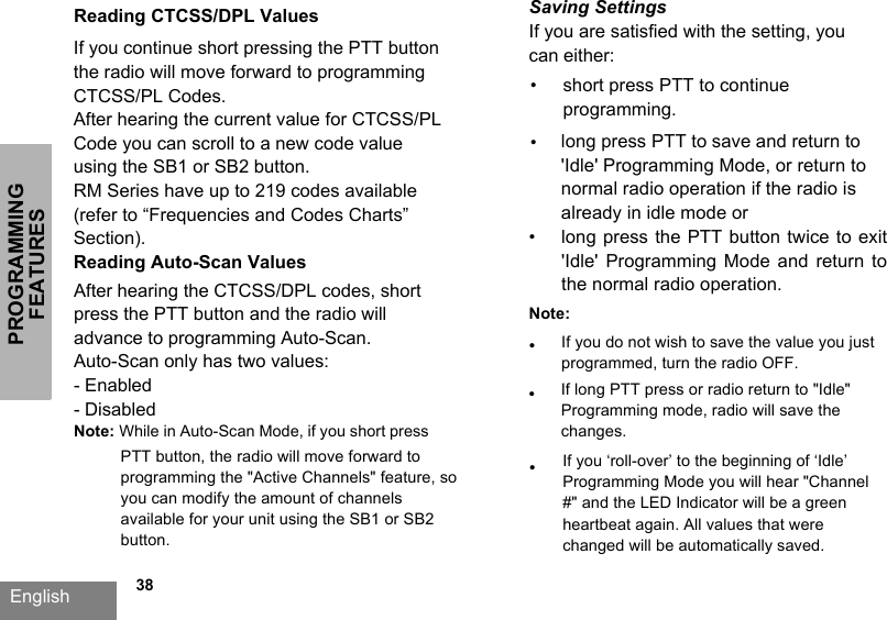 PROGRAMMING FEATURESEnglish   38Reading CTCSS/DPL ValuesIf you continue short pressing the PTT button the radio will move forward to programming CTCSS/PL Codes. After hearing the current value for CTCSS/PL Code you can scroll to a new code value using the SB1 or SB2 button. RM Series have up to 219 codes available (refer to “Frequencies and Codes Charts” Section).Reading Auto-Scan Values After hearing the CTCSS/DPL codes, short press the PTT button and the radio will advance to programming Auto-Scan.Auto-Scan only has two values: - Enabled- Disabled Note: While in Auto-Scan Mode, if you short press PTT button, the radio will move forward to programming the &quot;Active Channels&quot; feature, so you can modify the amount of channels available for your unit using the SB1 or SB2 button.Saving SettingsIf you are satisfied with the setting, you can either:•short press PTT to continueprogramming.•long press PTT to save and return to&apos;Idle&apos; Programming Mode, or return tonormal radio operation if the radio isalready in idle mode or•long press the PTT button twice to exit&apos;Idle&apos; Programming  Mode  and  return  tothe normal radio operation.Note:•If you do not wish to save the value you just programmed, turn the radio OFF.•If you ‘roll-over’ to the beginning of ‘Idle’ Programming Mode you will hear &quot;Channel #&quot; and the LED Indicator will be a green heartbeat again. All values that were changed will be automatically saved.•If long PTT press or radio return to &quot;Idle&quot; Programming mode, radio will save the changes.