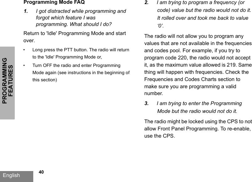 PROGRAMMING FEATURESEnglish   40Programming Mode FAQ1. I got distracted while programming andforgot which feature I wasprogramming. What should I do?Return to &apos;Idle&apos; Programming Mode and start over. • Long press the PTT button. The radio will return to the &apos;Idle&apos; Programming Mode or,• Turn OFF the radio and enter Programming Mode again (see instructions in the beginning of this section)2. I am trying to program a frequency (orcode) value but the radio would not do it.It rolled over and took me back to value‘0’.The radio will not allow you to program any values that are not available in the frequencies and codes pool. For example, if you try to program code 220, the radio would not accept it, as the maximum value allowed is 219. Same thing will happen with frequencies. Check the Frequencies and Codes Charts section to make sure you are programming a valid number.3. I am trying to enter the ProgrammingMode but the radio would not do it.The radio might be locked using the CPS to not allow Front Panel Programming. To re-enable, use the CPS.