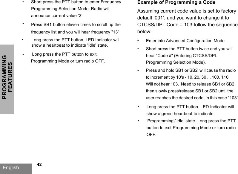 PROGRAMMING FEATURESEnglish   42•Short press the PTT button to enter Frequency Programming Selection Mode. Radio will announce current value ‘2’•Press SB1 button eleven times to scroll up the frequency list and you will hear frequency &quot;13&quot;Long press the PTT button to exit Programming Mode or turn radio OFF.Example of Programming a Code Assuming current code value is set to factory default ‘001’, and you want to change it to CTCSS/DPL Code = 103 follow the sequence below:•Enter into Advanced Configuration Mode•Short press the PTT button twice and you will hear &quot;Code #&quot; (Entering CTCSS/DPL Programming Selection Mode). •Press and hold SB1 or SB2  will cause the radio to increment by 10&apos;s - 10, 20, 30 ... 100, 110.Will not hear 103.  Need to release SB1 or SB2, then slowly press/release SB1 or SB2 until the user reaches the desired code, in this case &quot;103&quot;Long press the PTT button. LED Indicator will show a green heartbeat to indicate &apos;Programming&apos;/&apos;Idle&apos; state. Long press the PTT button to exit Programming Mode or turn radio OFF.••••Long press the PTT button. LED Indicator will show a heartbeat to indicate &apos;Idle&apos; state.