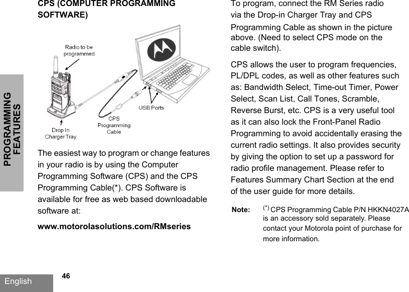 PROGRAMMING FEATURESEnglish   46CPS (COMPUTER PROGRAMMING SOFTWARE)The easiest way to program or change features in your radio is by using the Computer Programming Software (CPS) and the CPS Programming Cable(*). CPS Software is available for free as web based downloadable software at: www.motorolasolutions.com/RMseries To program, connect the RM Series radio via the Drop-in Charger Tray and CPS Programming Cable as shown in the picture above. (Need to select CPS mode on the cable switch).CPS allows the user to program frequencies, PL/DPL codes, as well as other features such as: Bandwidth Select, Time-out Timer, Power Select, Scan List, Call Tones, Scramble, Reverse Burst, etc. CPS is a very useful tool as it can also lock the Front-Panel Radio Programming to avoid accidentally erasing the current radio settings. It also provides security by giving the option to set up a password for radio profile management. Please refer to Features Summary Chart Section at the end of the user guide for more details.Note: (*) CPS Programming Cable P/N HKKN4027A  is an accessory sold separately. Please contact your Motorola point of purchase for more information.