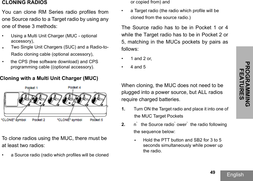 PROGRAMMING FEATURESEnglish  49CLONING RADIOSYou  can  clone  RM  Series  radio  profiles  from one Source radio to a Target radio by using any one of these 3 methods:•Using a Multi Unit Charger (MUC - optional accessory),•Two Single Unit Chargers (SUC) and a Radio-to-Radio cloning cable (optional accessory), •the CPS (free software download) and CPS programming cable ((optional accessory).Cloning with a Multi Unit Charger (MUC)To clone radios using the MUC, there must be at least two radios:• a Source radio (radio which profiles will be cloned or copied from) and• a Target radio (the radio which profile will be cloned from the source radio.) The Source  radio  has  to  be  in  Pocket  1 or  4 while the Target radio has to be in Pocket 2 or 5,  matching  in  the MUCs  pockets by  pairs as follows: • 1 and 2 or,•4 and 5When cloning, the MUC does not need to be plugged into a power source, but ALL radios require charged batteries. 1. Turn ON the Target radio and place it into one of the MUC Target Pockets2. n ̀ the Source radio ̀ ower ̀ the radio following the sequence below:•Hold the PTT button and SB2 for 3 to 5 seconds simultaneously while power up the radio.