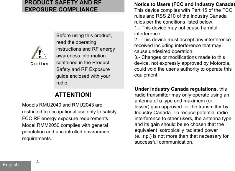 English   4PRODUCT SAFETY AND RF EXPOSURE COMPLIANCEATTENTION!Models RMU2040 and RMU2043 are restricted to occupational use only to satisfy FCC RF energy exposure requirements. Model RMM2050 complies with general population and uncontrolled environment requirements. Before using this product, read the operating instructions and RF energy awareness information contained in the Product Safety and RF Exposure guide enclosed with your radio.!C a u t i o nNotice to Users (FCC and Industry Canada)This device complies with Part 15 of the FCC rules and RSS 210 of the Industry Canada rules per the conditions listed below:1.- This device may not cause harmful interference.2.- This device must accept any interference received including interference that may cause undesired operation.3.- Changes or modifications made to this device, not expressly approved by Motorola, could void the user&apos;s authority to operate this equipment.Under Industry Canada regulations, this radio transmitter may only operate using an antenna of a type and maximum (orlesser) gain approved for the transmitter by Industry Canada. To reduce potential radio interference to other users, the antenna type and its gain should be so chosen that the equivalent isotropically radiated power (e.i.r.p.) is not more than that necessary for successful communication.