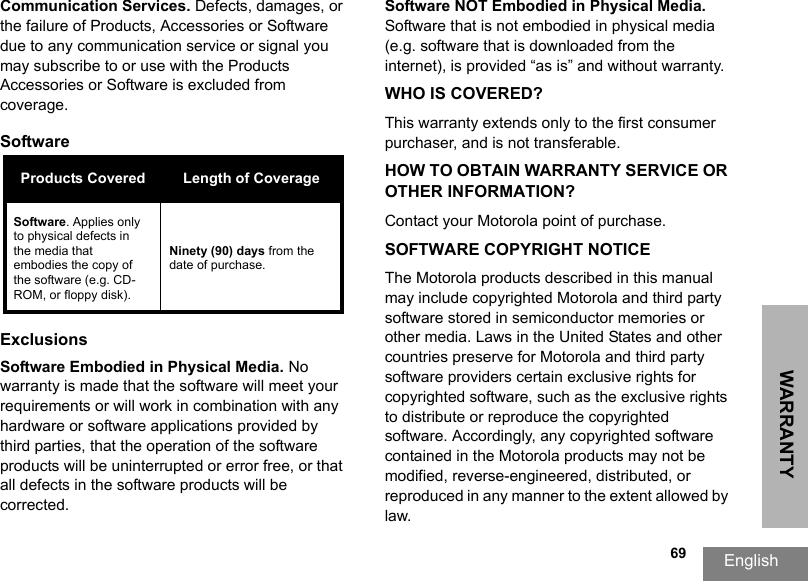 WARRANTYEnglish  69Communication Services. Defects, damages, or the failure of Products, Accessories or Software due to any communication service or signal you may subscribe to or use with the Products Accessories or Software is excluded from coverage.Software ExclusionsSoftware Embodied in Physical Media. No warranty is made that the software will meet your requirements or will work in combination with any hardware or software applications provided by third parties, that the operation of the software products will be uninterrupted or error free, or that all defects in the software products will be corrected.Software NOT Embodied in Physical Media. Software that is not embodied in physical media (e.g. software that is downloaded from the internet), is provided “as is” and without warranty.WHO IS COVERED?This warranty extends only to the first consumer purchaser, and is not transferable.HOW TO OBTAIN WARRANTY SERVICE OR OTHER INFORMATION?Contact your Motorola point of purchase.SOFTWARE COPYRIGHT NOTICEThe Motorola products described in this manual may include copyrighted Motorola and third party software stored in semiconductor memories or other media. Laws in the United States and other countries preserve for Motorola and third party software providers certain exclusive rights for copyrighted software, such as the exclusive rights to distribute or reproduce the copyrighted software. Accordingly, any copyrighted software contained in the Motorola products may not be modified, reverse-engineered, distributed, or reproduced in any manner to the extent allowed by law.Products Covered Length of CoverageSoftware. Applies only to physical defects in the media that embodies the copy of the software (e.g. CD-ROM, or floppy disk).Ninety (90) days from the date of purchase.