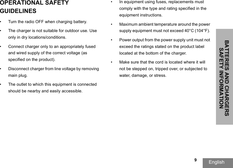 BATTERIES AND CHARGERS SAFETY INFORMATIONEnglish   9OPERATIONAL SAFETY GUIDELINES • Turn the radio OFF when charging battery. • The charger is not suitable for outdoor use. Use only in dry locations/conditions. • Connect charger only to an appropriately fused and wired supply of the correct voltage (as specified on the product). • Disconnect charger from line voltage by removingmain plug. • The outlet to which this equipment is connected should be nearby and easily accessible. • In equipment using fuses, replacements must comply with the type and rating specified in the equipment instructions. • Maximum ambient temperature around the power supply equipment must not exceed 40°C (104°F). • Power output from the power supply unit must not exceed the ratings stated on the product label located at the bottom of the charger. • Make sure that the cord is located where it will not be stepped on, tripped over, or subjected towater, damage, or stress. 