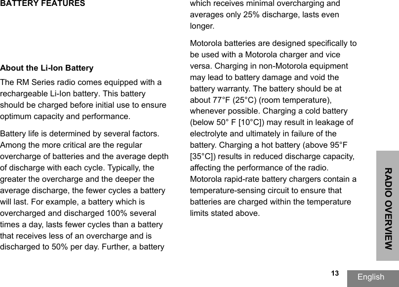 RADIO OVERVIEWEnglish  13BATTERY FEATURESAbout the Li-Ion BatteryThe RM Series radio comes equipped with a rechargeable Li-Ion battery. This battery should be charged before initial use to ensure optimum capacity and performance. Battery life is determined by several factors. Among the more critical are the regular overcharge of batteries and the average depth of discharge with each cycle. Typically, the greater the overcharge and the deeper the average discharge, the fewer cycles a battery will last. For example, a battery which is overcharged and discharged 100% several times a day, lasts fewer cycles than a battery that receives less of an overcharge and is discharged to 50% per day. Further, a battery which receives minimal overcharging and averages only 25% discharge, lasts even longer.Motorola batteries are designed specifically to be used with a Motorola charger and vice versa. Charging in non-Motorola equipment may lead to battery damage and void the battery warranty. The battery should be at about 77°F (25°C) (room temperature), whenever possible. Charging a cold battery (below 50° F [10°C]) may result in leakage of electrolyte and ultimately in failure of the battery. Charging a hot battery (above 95°F [35°C]) results in reduced discharge capacity, affecting the performance of the radio. Motorola rapid-rate battery chargers contain a temperature-sensing circuit to ensure that batteries are charged within the temperature limits stated above. 