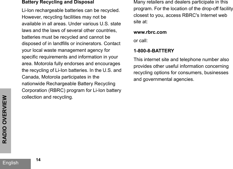 RADIO OVERVIEWEnglish   14Battery Recycling and DisposalLi-Ion rechargeable batteries can be recycled. However, recycling facilities may not be available in all areas. Under various U.S. state laws and the laws of several other countries, batteries must be recycled and cannot be disposed of in landfills or incinerators. Contact your local waste management agency for specific requirements and information in your area. Motorola fully endorses and encourages the recycling of Li-Ion batteries. In the U.S. and Canada, Motorola participates in the nationwide Rechargeable Battery Recycling Corporation (RBRC) program for Li-Ion battery collection and recycling. Many retailers and dealers participate in this program. For the location of the drop-off facility closest to you, access RBRC&apos;s Internet web site at:www.rbrc.com or call: 1-800-8-BATTERYThis internet site and telephone number also provides other useful information concerning recycling options for consumers, businesses and governmental agencies.
