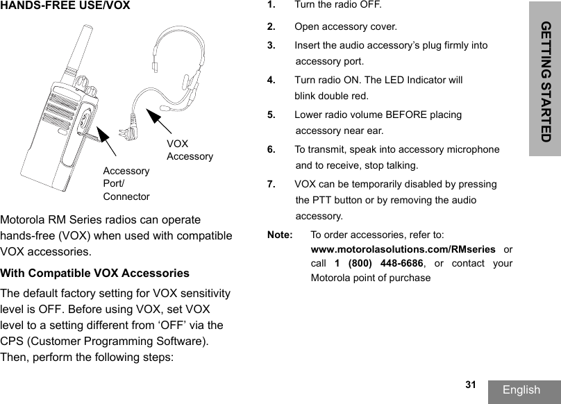 GETTING STARTEDEnglish  31HANDS-FREE USE/VOXMotorola RM Series radios can operate hands-free (VOX) when used with compatible VOX accessories. With Compatible VOX AccessoriesThe default factory setting for VOX sensitivity level is OFF. Before using VOX, set VOX level to a setting different from ‘OFF’ via the CPS (Customer Programming Software). Then, perform the following steps:1. Turn the radio OFF.2. Open accessory cover.3. Insert the audio accessory’s plug firmly intoaccessory port.4. Turn radio ON. The LED Indicator willblink double red.5. Lower radio volume BEFORE placing accessory near ear.6. To transmit, speak into accessory microphone and to receive, stop talking.7. VOX can be temporarily disabled by pressing the PTT button or by removing the audio accessory.Note: To order accessories, refer to: www.motorolasolutions.com/RMseries  or call  1  (800)  448-6686,  or  contact  your Motorola point of purchaseVOX AccessoryAccessory Port/Connector