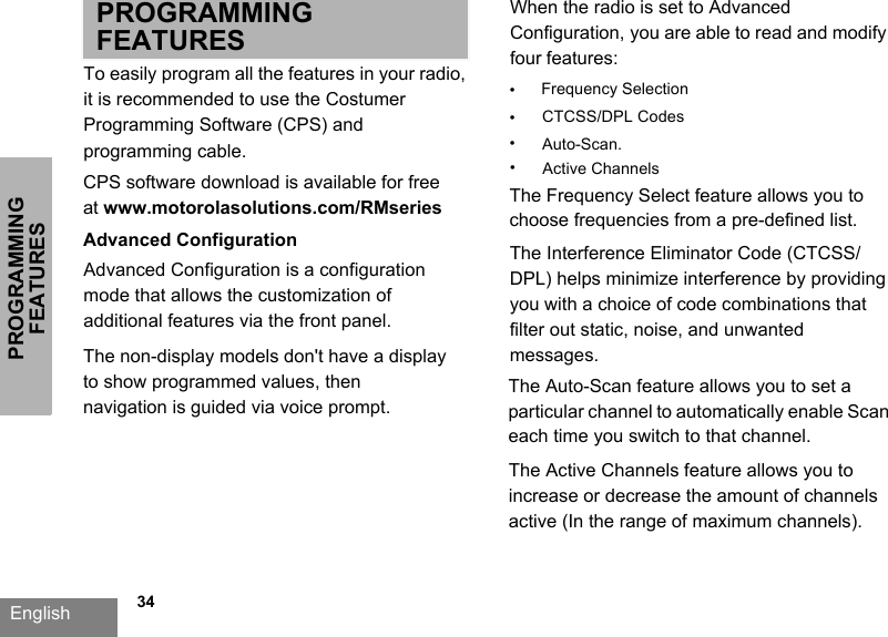 PROGRAMMING FEATURESEnglish   34PROGRAMMING FEATURESTo easily program all the features in your radio, it is recommended to use the Costumer Programming Software (CPS) and programming cable.CPS software download is available for free at www.motorolasolutions.com/RMseriesAdvanced ConfigurationAdvanced Configuration is a configuration mode that allows the customization of additional features via the front panel.When the radio is set to Advanced Configuration, you are able to read and modify four features: •Frequency Selection•CTCSS/DPL Codes•Auto-Scan. The Frequency Select feature allows you to choose frequencies from a pre-defined list. The Interference Eliminator Code (CTCSS/DPL) helps minimize interference by providing you with a choice of code combinations that filter out static, noise, and unwanted messages. The Auto-Scan feature allows you to set a particular channel to automatically enable Scan each time you switch to that channel.The non-display models don&apos;t have a display to show programmed values, then navigation is guided via voice prompt. •Active ChannelsThe Active Channels feature allows you to increase or decrease the amount of channels active (In the range of maximum channels).