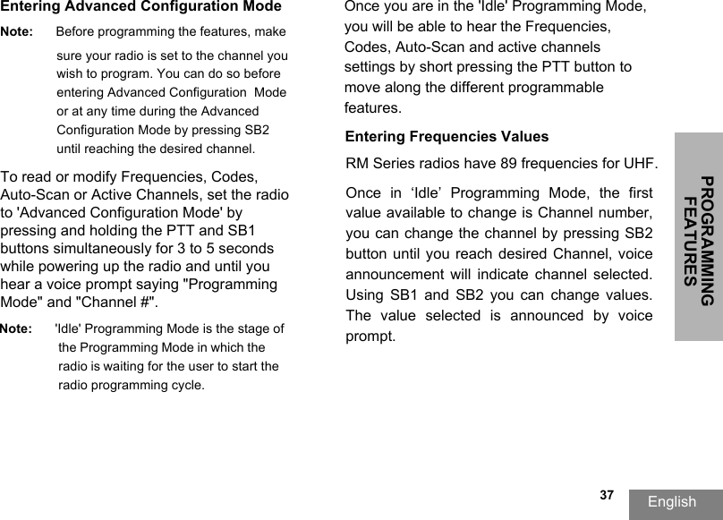PROGRAMMING FEATURESEnglish  37Entering Advanced Configuration ModeNote: Before programming the features, make sure your radio is set to the channel youwish to program. You can do so before entering Advanced Configuration  Mode or at any time during the Advanced Configuration Mode by pressing SB2 until reaching the desired channel.To read or modify Frequencies, Codes, Auto-Scan or Active Channels, set the radio to &apos;Advanced Configuration Mode&apos; by pressing and holding the PTT and SB1 buttons simultaneously for 3 to 5 seconds while powering up the radio and until you hear a voice prompt saying &quot;Programming Mode&quot; and &quot;Channel #&quot;.Note: &apos;Idle&apos; Programming Mode is the stage of the Programming Mode in which the radio is waiting for the user to start the radio programming cycle.Once you are in the &apos;Idle&apos; Programming Mode, you will be able to hear the Frequencies, Codes, Auto-Scan and active channels settings by short pressing the PTT button tomove along the different programmable features.Entering Frequencies ValuesRM Series radios have 89 frequencies for UHF.Once  in  ‘Idle’  Programming  Mode,  the  first value available to change is Channel number, you can change the channel by pressing SB2 button until you  reach  desired Channel, voice announcement  will  indicate  channel  selected. Using  SB1  and  SB2  you  can  change  values. The  value  selected  is  announced  by  voice prompt. 