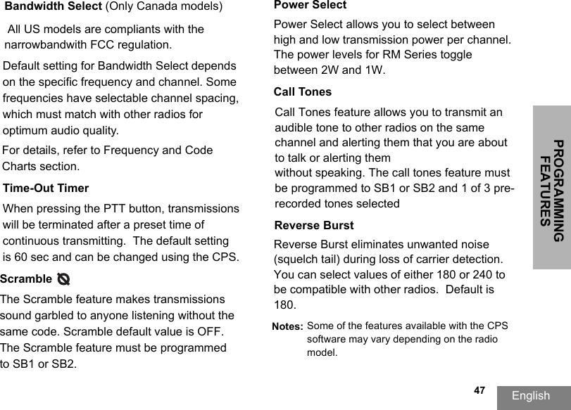 PROGRAMMING FEATURESEnglish  47Bandwidth Select (Only Canada models)Default setting for Bandwidth Select depends on the specific frequency and channel. Some frequencies have selectable channel spacing, which must match with other radios for optimum audio quality. For details, refer to Frequency and Code Charts section.Time-Out TimerWhen pressing the PTT button, transmissionswill be terminated after a preset time of continuous transmitting.  The default setting is 60 sec and can be changed using the CPS.Power SelectPower Select allows you to select between high and low transmission power per channel. The power levels for RM Series toggle between 2W and 1W.Call TonesCall Tones feature allows you to transmit an audible tone to other radios on the same channel and alerting them that you are about to talk or alerting themwithout speaking. The call tones feature must be programmed to SB1 or SB2 and 1 of 3 pre-recorded tones selected All US models are compliants with the narrowbandwith FCC regulation.Scramble      The Scramble feature makes transmissions sound garbled to anyone listening without the same code. Scramble default value is OFF. The Scramble feature must be programmed to SB1 or SB2.Reverse BurstReverse Burst eliminates unwanted noise (squelch tail) during loss of carrier detection. You can select values of either 180 or 240 to be compatible with other radios.  Default is 180.Notes: Some of the features available with the CPS software may vary depending on the radio model.