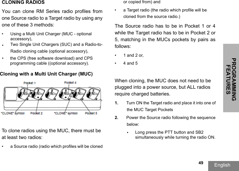PROGRAMMING FEATURESEnglish  49CLONING RADIOSYou  can  clone  RM  Series  radio  profiles  from one Source radio to a Target radio by using any one of these 3 methods:•Using a Multi Unit Charger (MUC - optional accessory),•Two Single Unit Chargers (SUC) and a Radio-to-Radio cloning cable (optional accessory), •the CPS (free software download) and CPS programming cable ((optional accessory).Cloning with a Multi Unit Charger (MUC)To clone radios using the MUC, there must be at least two radios:• a Source radio (radio which profiles will be cloned or copied from) and• a Target radio (the radio which profile will be cloned from the source radio.) The Source radio  has  to  be  in  Pocket  1 or 4 while the Target radio has to be in Pocket 2 or 5,  matching  in  the MUCs  pockets by  pairs as follows: • 1 and 2 or, •4 and 5When cloning, the MUC does not need to be plugged into a power source, but ALL radios require charged batteries. 1. Turn ON the Target radio and place it into one of the MUC Target Pockets2. Power the Source radio following the sequence below:•Long press the PTT button and SB2 simultaneously while turning the radio ON.